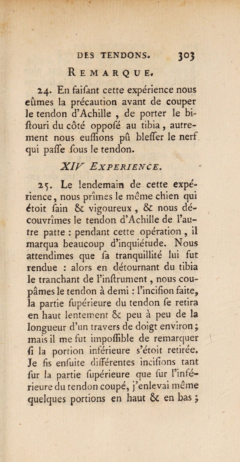 Remarque, 24. En faifant cette expérience nous eûmes la précaution avant de couper le tendon d’Achille , de porter le bb flouri du côté oppofé au tibia, autre¬ ment nous eufîions pû bleffer le nerf, qui paffe fous le tendon. XÎF EXPERIENCE. 25. Le lendemain de cette expé¬ rience , nous prîmes le même chien qui étoit fain 8c vigoureux , & nous dé¬ couvrîmes le tendon d’Achille de l’au¬ tre patte : pendant cette opération , il marqua beaucoup d’inquiétude. Nous attendîmes que fa tranquillité lui fut rendue : alors en détournant du tibia le tranchant de l’inftrument, nous cou¬ pâmes le tendon à demi : l’incifion faite, la partie fupérieure du tendon fe retira en haut lentement 8c peu à peu de la longueur d’un travers de doigt environ ; mais il me fut impofîîble de remarquer ü la portion inférieure s’étoit retirée® Je fis enfuite différentes inciffons tant fur la partie fupérieure que fur Finfé- rieure du tendon coupé, j’enlevai même quelques portions en haut & en bas ;