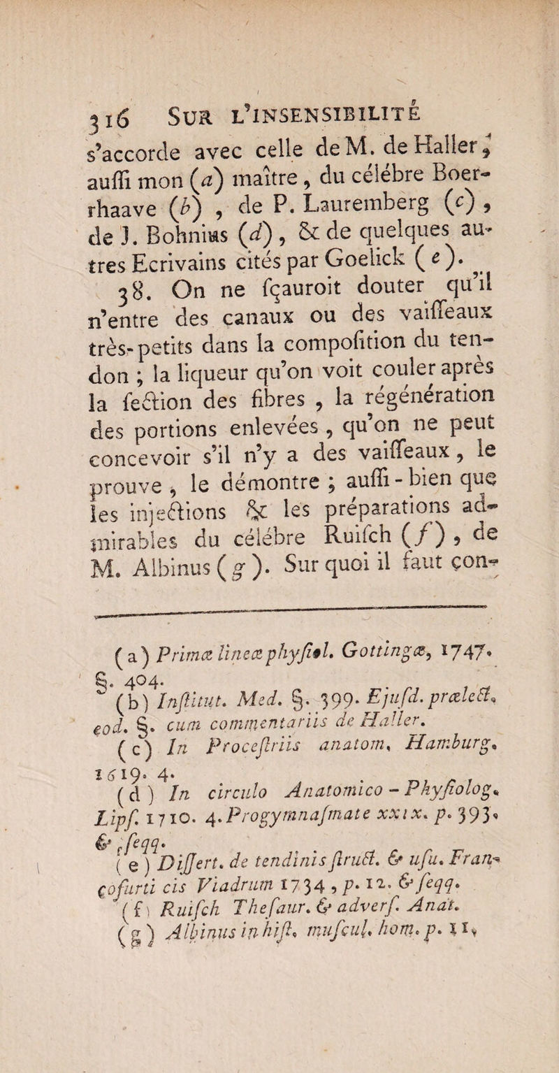 s’accorde avec celle de M. de Haller 9 aufïi mon (a) maître, du célébré Boer- rhaave (£) 9 de P. Lauremberg (cj 9 de 3. Bohniws (/) , & de quelques au- très Ecrivains cités par Goelick ( c ). ^ 38. On ne fqauroit douter qu’il n’entre des canaux ou des vaiffèaux très-petits dans la cornpofition du ten¬ don ; la liqueur qu’on voit couler après la feétion des fibres 9 la régénération des portions enlevées , qu on ne peut concevoir s’il n’y a des vaifTeaux 5 te prouve , le démontré j aufli - bien que les inje&ions & les préparations ad¬ mirables du célébré Ruiich (/ ) 9 de M. Albinus (g1 )• Sur quoi il faut çon- (a) Prima linea phyjîêl. Gottingœ, 1747» 404.  (b) înftuut. Med, g. 399. Ejufd.prœlctf* eod. §. cutn commentants de Haller. (c) In Procejlriis anatom, Hamburg* ï 619, 4* (à) In circula Anatomico - Phyfiolog„ Zip/ 1710. 4.Progymnafmate xxix, p. 393, & efeW' ( e ) DiJJert. de tendinisftrutt. & ufu, Zoz/z-* çofurti cis Viadriun 1734 5 y* & fecH* Vf\ Ruifch Thefaur, & adverf Anat.