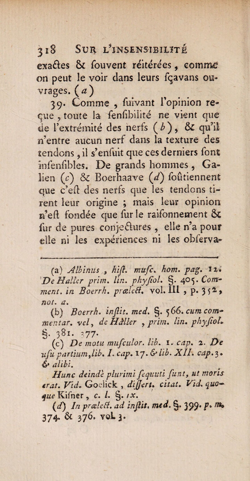 exaftes 8c fouvent réitérées, comme on peut le voir dans leurs fçavans ou¬ vrages. (æ) 39. Comme , fuivant l’opinion re¬ plie y toute la fenfibilite ne vient que de l’extrémité des nerfs (£), &£ qu’il n’entre aucun nerf dans la texture des tendons ,il s’enfuit que ces derniers font infenfibîes. De grands hommes , Ga¬ lien (c) & Boerhaave (d) foûtiennent que c’eft des nerfs que les tendons ti¬ rent leur origine ; mais leur opinion rfeft fondée que furie raifonnement & fur de pures conje&lires , elle n’a pour elle ni les expériences ni les obferva- (a) Albinus 3 hifi. mufic» hom. pag. 12. 'De Haller prim. lin. phyfiol. §. 405. Com¬ ment* in Boerrh. preelett. vol. 111 5 P* 3 52 % not. a* (b) Boerrh. inflit. med. §. 5 66. cum com~ ment tir. vely de Hâller , prim. Un. phyfiol* §. 3Sl* 377* (c) De motu mufculor. lih. 1. cap. 2. 1 ifupartiumfiib. /. ozjp. ïy.&lib. XII. cap.'}. & alibi. Hune deinde plurimi fequuti funty ut moris £rat. Vid. Goclick , dijjert. citât. Vid. quo~ que Kifner, c. I. §. /x. (d) In prœlelt. ad infiit, med. §• ^ 374. ac 376, voLa-