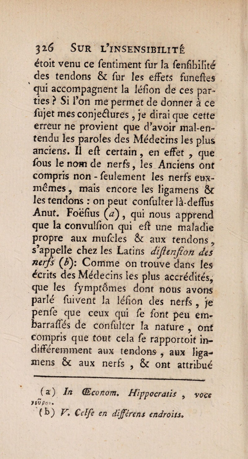 étoit venu ce fentiment fur îa fenfibifité des tendons & fur les effets funefles ' qui accompagnent la Jéfîon de ces par¬ ties ? Si l’on me permet de donner à ce fujet mes conjeâures , je dirai que cette erreur ne provient que d’avoir mal-en¬ tendu les paroles des Médecins les plus anciens. Î1 eft certain, en effet , que fous le nom de nerfs, les Anciens ont compris non - feulement les nerfs eu?£- mêmes , mais encore les ligamens & les tendons : on peut confuiter là-deffus Anut. Foëfius (æ) , qui nous apprend que la convulfion qui eû une maladie propre aux mufdes & aux tendons 9 s’appelle chez les Latins difitnfion des nerfs (£): Comme on trouve dans les écrits des Médecins les plus accrédités, que les fymptômes dont nous avons parlé fui vent la léfîon des nerfs , je penfe que ceux qui fe font peu em- barrafïes de confuiter îa nature , ont compris que tout cela fe rapportait in¬ différemment aux tendons , aux liga¬ mens & aux nerfs , & ont attribué (a) In (Econom, Hippocraùs , voce nvpav, (b) V. Çelfe sn différent endroits,