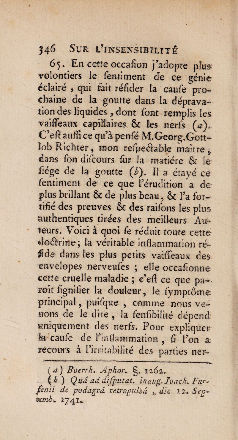 65» En cette occafion j’adopte pte volontiers le fentiment de ee génie éclairé * qui fait réfider la caufe pro¬ chaine de la goutte dans la déprava¬ tion des liquides * dont font remplis les vaiflfeaux capillaires & les nerfs (a), C’eft aufîi ce qu’à penfé M.Georg.Gott- lob Richter, mon refpe&able maître § dans fon difcours fur la matière & le fége de la goutte (é). Il a étayé ce fentiment de ee que l’érudition a de plus brillant & de plus beau, & l’a for¬ tifié des preuves & des raifons les plus authentiques tirées des meilleurs Au¬ teurs. Voici à quoi fe réduit toute cette doétrine; la véritable inflammation ré- ide dans les plus petits vaiffeaux des envelopes nerveufes ; elle occafionne. cette cruelle maladie ; e’efl: ce que pa- roît lignifier la douleur, le fymptême principal,, puifque , comme nous ve¬ nons de le dire , la fenfibilité dépend uniquement des nerfs. Four expliquer la caufe de l’inflammation , fi l’on a recours à l’irritabilité des parties ner- 11 — ■ ■ — — - - 1 11 _ (a) B'oerrh... Aphor. §. 1262. ( b ) Q_uâ ad difputat. inaup,Joach. Fur- finü de podagrd rétro puis â » die 12-.. Sep- mmb*. 174 r* 4