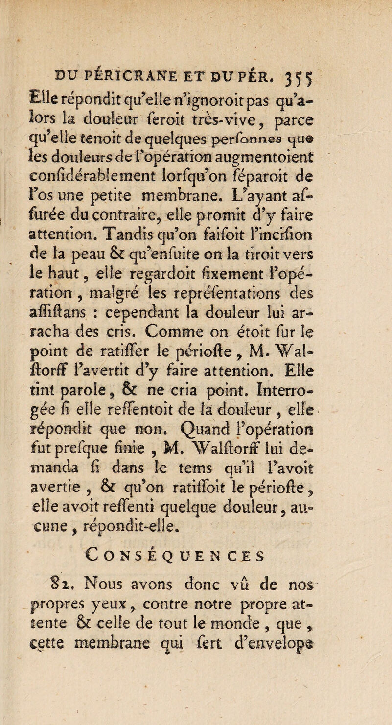 Elle répondit qu’elle n’ignoroit pas qu’a- lors la douleur feroit très-vive , parce qu’elle tenoit de quelques perfonnes que les douleurs de f opération augmentoient eonfidérablement lorfqu’on féparoit de l’os une petite membrane. L’ayant af~ furée du contraire, elle promit d’y faire attention. Tandis qu’on faifoit l’incifion de la peau 6c qu’enfuite on la tiroit vers le haut, elle regardoit fixement l’opé¬ ration , malgré les repréfentations des affidans : cependant la douleur lui ar¬ racha des cris. Comme on étoit fur le point de ratifier le période, M. ’Wal- dorff l’avertit d’y faire attention. Elle tint parole, 6c ne cria point. Interro¬ gée fi elle reïïentoit de la douleur , elle répondit que non. Quand l’opération futprefque finie , M. Waldorfi lui de¬ manda fi dans le tems qu’il l’avoit avertie , 6c qu’on ratilloit le période, elle avoir reffenti quelque douleur 5 au» cune, répondit-elle. Conséquences Si. Nous avons donc vu de nos propres yeux, contre notre propre at¬ tente 6c celle de tout le monde , que , cette membrane qui fert d’envelope