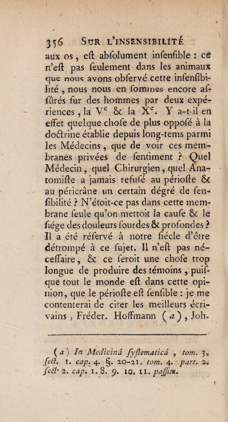 ~) 356 Sur l*ins£nsibilïté ' aux os, eft abfolument infenfible : c# n’eft pas feulement dans les animaux que noue avons obfervé cette infenftbi- lité , nous nous en fommes encore af~ fûrés fur des hommes par deux expé¬ riences , la Ve & la Xe* Y a-t-il en effet quelque chofe de plus oppofé à la doélrine établie depuis long-tems parmi les Médecins, que de voir ces mem¬ branes privées de fentiment } Quel Médecin , quel Chirurgien, quel Ana- îomifte a jamais refufé au périofte Ôc au péricrâne un certain dégré de fen- fibilité ? N’étoit-ce pas dans cette mem¬ brane feule qu’on mettoit la caufe & le fiége des douleurs fourdes & profondes ? Il a été réfervé à notre ftécle d’être détrompé à ce fujet. Î1 n’eft pas né- ceffaire, & ce feroit une chofe trop longue de produire des témoins , puis¬ que tout le monde eft dans cette opi¬ nion, que le périofte eft fenfible : je me contenterai de citer les meilleurs écri¬ vains 5 Fréder. Hoffmann ( a ) , Joh» (a) In Medicinâ fyflematicâ , tom. fett. I. cap. 4. §. 20-2Ï. tom. 4. part. 2* fefr 2, cap. 1* 8. 9. 10. II. pajjim. *
