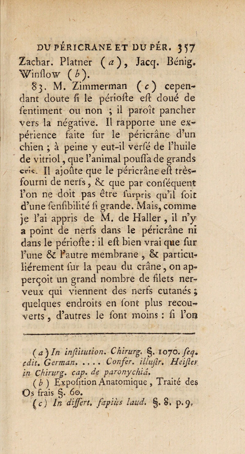 Zachar. Platner ( a ) , Jacq. Bénig, Winfîow (b). 83. M. Zimmerman (c) cepen¬ dant doute fi le période ed doué de fentiment ou non ; il paroît pancher vers la négative. Il rapporte une ex¬ périence faite fur le péricrâne d’un chien ; à peine y eut-il verfé de l’huile de vitriol, que l’animal pouffa de grands cîmç. H ajoute que le péricrâne ed très- fourni de nerfs, que par conféquent l’on ne doit pas être furpris qu’il foie d’une fenfibilité d grande. Mais, comme je l’ai appris de M. de Haller , il n’y a point de nerfs dans le péricrâne ni dans le période : il ed bien vrai que fur l’une & Pautre membrane , & parties liérement fur la peau du crâne, on ap- perçoit un grand nombre de filets ner¬ veux qui viennent des nerfs cutanés ; quelques endroits en font plus recou¬ verts , d’autres le font moins : d l’on --..Wml mmWMBBil — ■ HiWluw.rT ri'Hinr —»»..■ i ..ii.i.im wr< mi {a) In inftitution. Chirurg. §. 1070. feq» (dit* German. .... Confer. illuflr. Heijicr. in Chirurg. cap. de paronychiâ» (b ) ExpoftionAnatomique , Traité des Os frais §. 60. (c) ln dijfert. fapihs laud. §, 8. p.^? )