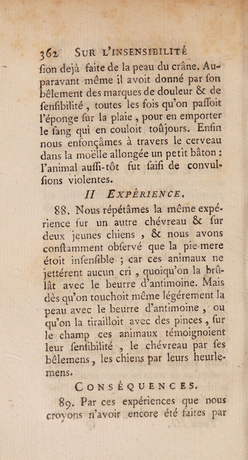 fion déjà faite de la peau du crâne. Au¬ paravant même il avoit donne par fon bêlement des marques de douleur 5c de fenfibilité , toutes les fois qu on palloifc l’éponge fur la plaie , pour en emporter îe fang qui en couioit toujours. Enfin nous enfonçâmes a travers le cerveau dans la moelle allongée un petit bâton : l’animal aufîi-tôt fut faifi de convul- fions violentes. Il Expérience, 88. Nous répétâmes la même expé¬ rience fur un autre chévreau 5c fur deux jeunes chiens , 5c nous avons conftamment obfervé que la pie-mere étoit infenfible ; car ces animaux ne jettérent aucun cri , quoiqu’on la brû¬ lât avec le beurre d’antimoine. Mais dès qu’on touchoit même légèrement la peau avec le beurre d’antimoine ou qu’on la tiraillait avec des pinces, fur le champ ces animaux témoignaient leur fenfibilité , le chévreau par fes bêlemens, les chiens par leurs heurlç* mens. Conséquences» b 89. Par ces expériences que nous croyons n’avoir encore été faites par J