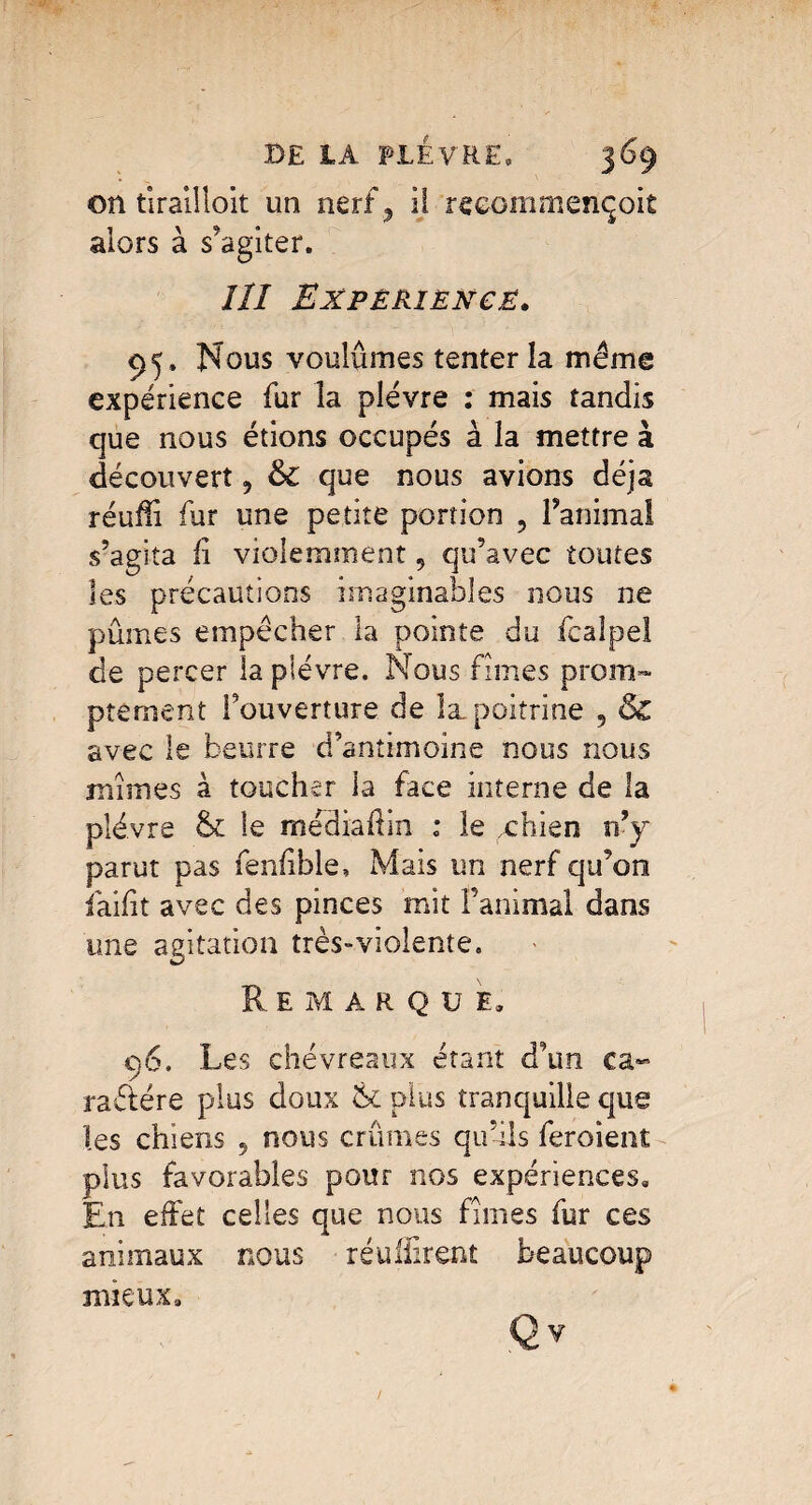 on tirailloit un nerf, il reeommençoit alors à s'agiter. îll Expérience. 95, Nous voulûmes tenter la même expérience fur la plèvre : mais tandis que nous étions occupés à la mettre à découvert, &C que nous avions déjà réufli fur une petite portion , l’animal s’agita fi violemment 9 qu’avec toutes les précautions imaginables nous ne pûmes empêcher la pointe du fcalpel de percer la plèvre. Nous fîmes prom¬ ptement l’ouverture de la poitrine 5 & avec le beurre d’antimoine nous nous mîmes à toucher ia face interne de la plèvre & le médiaÛin : le xhien n’y parut pas fenfible, Mais un nerf qu’on faifit avec des pinces mit l’animal dans une agitation très»violente. Remarque, 96. Les chevreaux étant d’un ca¬ ractère plus doux & plus tranquille que les chiens , nous crûmes qu’ils feroient plus favorables pour nos expériences. En effet celles que nous fîmes fur ces animaux nous réulfirent beaucoup mieux.