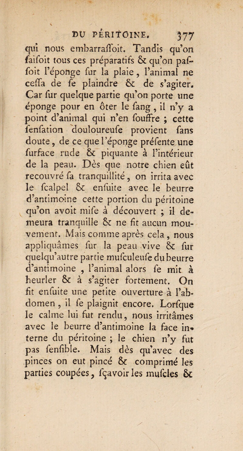 qui nous embarraffoit. Tandis qu’on faifoit tous ces préparatifs & qu’on paf~ foit l’éponge fur la plaie, l’animal ne ceiia de fe plaindre & de s’agiter. Car fur quelque partie qu’on porte une éponge pour en ôter le fang , il n’y a point d’animal qui n’en foufFre ; cette îenfation douîoureufe provient fans doute, de ce que Fépopge préfente une furface rude & piquante à l’intérieur de la peau. Dès que notre chien eût recouvré fa tranquillité, on irrita avec le fcalpel & enfuite avec le beurre d’antimoine cette portion du péritoine qu’on avoit mife à découvert ; il de» meura tranquille &c ne fit aucun mou¬ vement. Mais comme après cela , nous appliquâmes fur la peau vive & fur au’autre partie mufculeufe du beurre moine , l’animai alors fe mit à heurler à s’agiter fortement. On fit enfuite une petite ouverture à l’ab¬ domen 5 il fe plaignit encore. Lorfque le calme lui fut rendu, nous irritâmes avec le beurre d’antimoine la face in* terne du péritoine ; le chien n’y fut pas fenfible. Mais dès qu’avec des pinces on eut pincé & comprimé les parties coupées ? Ravoir les mufcles 6c 1