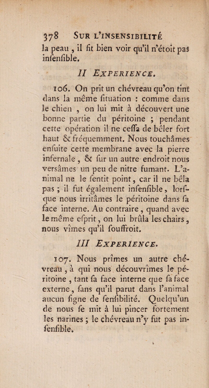 la peau , il fit bien voir qu’il n’étoit pal infenfible. II EXPERIENCE. 106. On prit un chevreau qu’on tint dans la même iituâtion : comme dans le chien , on lui mit à découvert une bonne partie du péritoine ; pendant cette opération il ne ceffa de bêler fort haut & fréquemment. Nous touchâmes enfuite cette membrane avec la pierre infernale , & fur un autre endroit nous versâmes un peu de nitre fumant. L’a¬ nimal ne le fentit point, car il ne bêla pas ; il fut également infenfible, îorf- que nous irritâmes le péritoine dans fa face interne. Au contraire , quand avec le même efprit, on lui brûla les chairs 5 nous vîmes qu’il fouffroit. III EXPERIENCE. 107. Nous prîmes un autre che¬ vreau , à qui nous découvrîmes le pé¬ ritoine , tant fa face interne que fa face externe, fans qu’il parut dans l’animal aucun ligne de fenlibilité. Quelqu’un de nous fe mit â lui pincer fortement les narines ; le chévreau n’y fut pas in- fenfible.