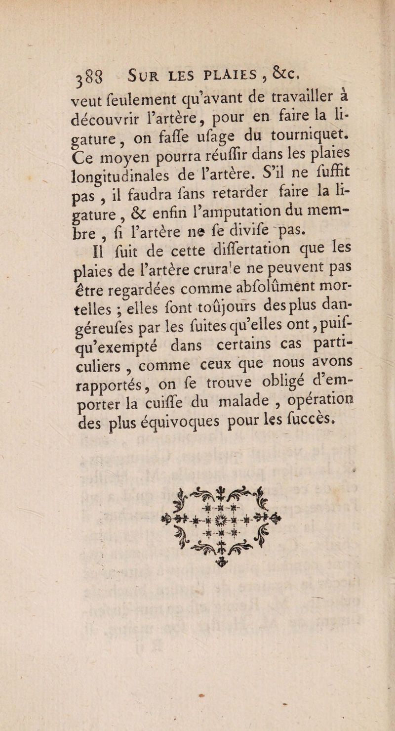 veut feulement qu’avant de travailler a découvrir l'artère, pour en faire la li¬ gature , on falfe ufage du tourniquet. Ce moyen pourra reuffir dans les plaies longitudinales de l’artere. S il ne fuiïit pas, il faudra fans retarder faire la li¬ gature , & enfin l’amputation du mem¬ bre , fi l’artère ne fe divife pas. Il fuit de cette cliffertation que les plaies de l’artère crura]e ne peuvent pas etre regardées comme abfolument mor¬ telles ; elles font toujours des plus dan- géreufes par les fuites qu’elles ont ,puif- qu’exempté dans certains cas parti¬ culiers , comme ceux que nous avons rapportés, on fe trouve oblige d em¬ porter la cuiffe du malade , opération des plus équivoques pour les fuccès.