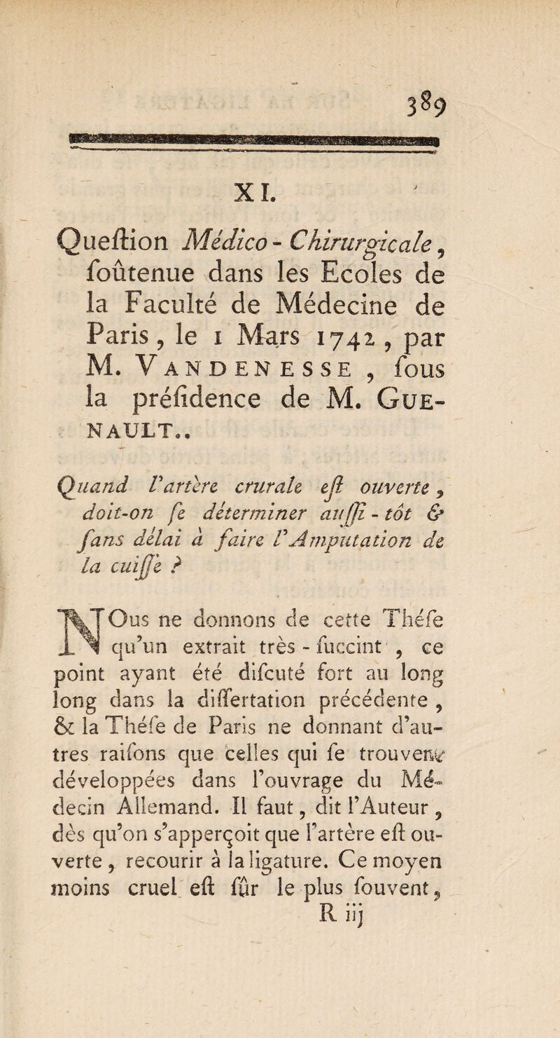 3§9 XI Queftion Médico- Chirurgicale , foûtenue dans les Ecoles de la Faculté de Médecine de Paris y le i Mars 1742 , par M. Vandenesse , fous la préftdence de M. Gue- NAULT.. Quand Vancre crurale ell ouverte y doit-on fe déterminer aufji - tôt & fans délai à faire F Amputation de la cu ijj 'e ? Gus ne donnons de cette Théfe qu’un extrait très - fuceint , ce point ayant été difeuté fort au long long dans la diflfertation précédente , & la Théfe de Paris ne donnant d’au¬ tres raifons que celles qui fe trouvera développées dans l’ouvrage du Mé¬ decin Allemand. Il faut, dit l’Auteur , dès qu’on s’apperçoit que l’artère eft ou¬ verte , recourir à la ligature. Ce moyen moins cruel eft fur le plus fouvent 9 Riij