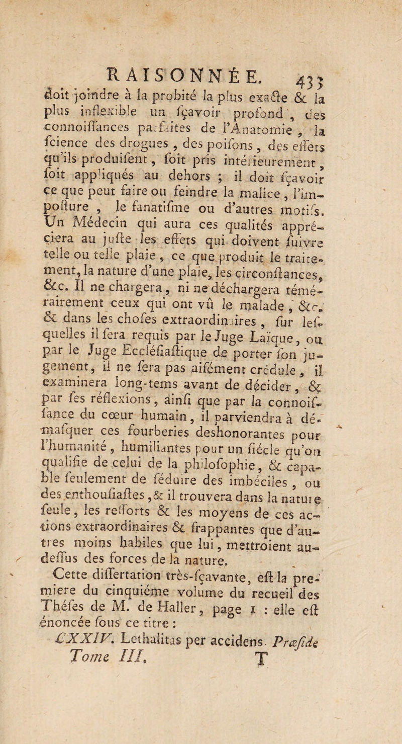 fiait Joindre à la probité la plus exaéle & la plus inflexible un fçayoir profond', des connoifîances parfaites de l’Anatomie , la fcience des drogues , des pcifons, des effets qu'ils produifent, foit pris intérieurement, foit app’iqués au dehors ; il doit feavoir ce que peut faire ou feindre la malice H’im- pofture,, le fanatifme ou d’autres motifs. Un Médecin qui aura ces qualités appré¬ ciera au jufie les effets qui doivent fuivre telle ou telle plaie , ce que produit le traite» ment, la nature d une plaie, les circonflances, &c. Il ne chargera, ni ne déchargera témé¬ rairement ceux qui ont vû fe malade , & dans. les chofes extraordinaires , fur lef quelles iifera requis par le Juge Laïque, ou Par ^ f ccleflaflique de porter Ion ju¬ gement, il ne fera pas aifément crédule * il examinera long-tems avant de décider, par les reflexions, amfi que par la connoif» lance du cœur humain, il parviendra à dé¬ marquer ces fourberies deshonorantes pour 1 humanité , humiliantes pour un nécie qu on qualifie de celui de la philofophie, & capa¬ ble feulement de féduire des imbéciles, ou des enthoufiafles ,& il trouvera dans la natuie feule, jOS ref.orts Sc les moyens de ces ac¬ tions extraordinaires & frappantes que d’au¬ tres moins habiles que lui, mettraient au- deflus des forces de la nature. Cette diflertation très-fçavante, efl la pre¬ mière du cinquième volume du recueil des Théfes de M. de Haller, page ï : elle efl énoncée fous ce titre : CXXIV. Lethalitas per accidens. Prafidz Tome ///. T