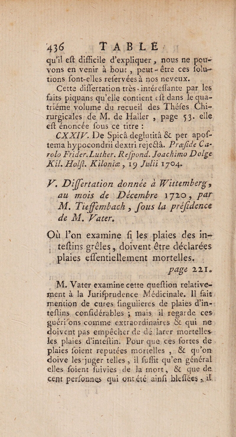 43 6 TABLE qu’il eft difficile d’expliquer nous ne pou¬ vons en venir à bouc , peut-être ces folu-* tions font-elles refervéesà nos neveux. Cette differtation très ■ intéreffante par les faits piquans qu’elle contient t fl dans le qua¬ trième volume du recueil des Théfes Chi¬ rurgicales de M. de Haller , page 53. elle eft énoncée fous ce titre : CXX1V. De Spicâ deglutitâ & per apof- tema hypocondrii dextri rejeélâ. Prœjïde Ca¬ role» Frider.Luther. Refond. Joachimo Dolge JC IL Holft. Kilo ni ce , 19 Julii 17 04. K, Differtation donnée a Wittemberg 3 au mois de Décembre 1720, par M, Tieffembach , fous la préfdencQ de AI. Vater> Oii l’on examine fi les plaies des in- . tefiins grêles, doivent être déclarées plaies elTentiellement mortelles. page ilr* M. Vater examine cêtte queflion relative¬ ment à la Jurifprudence Médicinale. 11 fait mention de cures fingulieres de plaies d’in- tefiins cenfidérables ; mais il regarde ces guéri'ons comme extraordinaires & qui ne doivent pas empêcher de déclarer mortelles les plaies d’inteftin. Pour que ces fortes de plaies foient réputées mortelles , & qu’on doive les juger telles , il fuffit qu’en général elles foient fuivies de la mort, & que de cent periQnnos qui ont été ainfi hlefiées % il.