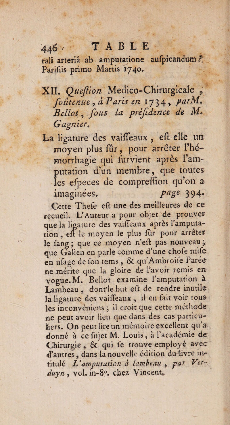 rali arteriâ ab amputatione aufpicandum rl Parifiis primo Martis 1740. XII. Queftion Medico-Chirurgîcaîe * foutenue , à Paris en 17 3 4 > parM. Bellot, fous la pùjidenu de M* Gagnier. La ligature des vaîffeaux , efl elîe un moyen plus fur, pour arrêter l’hé¬ morrhagie qui furvient après Tarn- putation d’un membre, que toutes les efpeces de compreiïion qu’on a imaginées. Pagê 394* Cette Thefe eft une des meilleures de ce recueil. L’Auteur a pour objet de prouves que la ligature des vaifteaux après l’amputa¬ tion , eft le moyen le plus fur pour arrêter le fang ; que ce moyen n’eft pas nouveau j que Galien en parle comme d’une chofe mife en ufage de fon tems , & qtfAmbroife Parée ne mérite que la gloire de l’avoir remis en vogue. M. Bellot examine l’amputation à Lambeau , dont’le but eft de rendre inutile ïa ligature des vaifteaux , il en fait voir tous les inconvéniens ; il croit que cette méthode ne peut avoir lieu que dans des cas particu¬ liers. On peut lire un mémoire excellent qu’a donné à ce fujet M. Louis , à l’académie de Chirurgie , & qui fe trouve employé avec d’autres, dans la nouvelle édition du livre in¬ titulé Z’amputation à lambeau , par Ver-' duyn y vol. in-8°. chez Vincent*