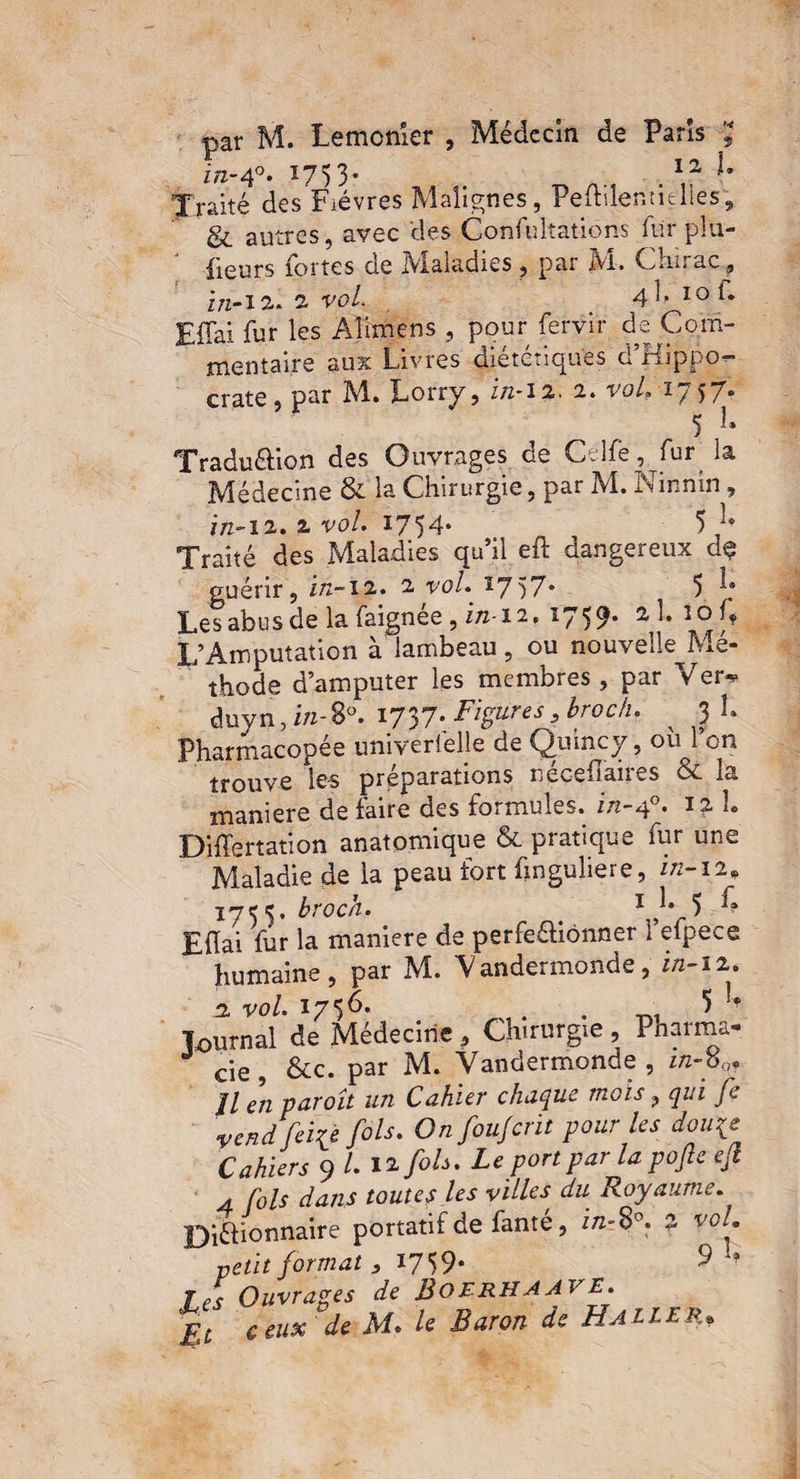 par M. Lemonîer , Médecin de Paris , in-4°. 1753- . 12 ^ Traité des Fièvres Malignes, Peftilentidles', & autres, avec des Confultations fur plu- {leurs fortes de IVialadies , par Ai. Chirac, in-12,. 2 rof 4 ], iof. Effai fur les Aîimens , pour fervir de Com-  mental,re aux Livres diététiques d’Hippo¬ crate , par M.» Lorry, r/2-1 2. 2. vol, 1 / 57® 5 1 Tradu&ion des Ouvrages de Celfë, fur la ’ Médecine & la Chirurgie, par M. Ninnin, in-12. 2 vol. 1754* 5 C Traité des Maladies qu’il eft dangereux d$ guérir, in-12. 2 tW. *757- 5 J; Les abus de la faignée , in-12, 1759* 2, h îo p L’Amputation à lambeau, ou nouvélle Mé- thode d’amputer les membres , par Ver* duyn, in-Sà. I737-. Figures, hroc/i. ^ 3 L Pharmacopée univerfelle de Qu inc y, ou l’on trouve les préparations nécefiàires & la maniéré de faire des formules, in-40. 12 h Differtation anatomique & pratique fur une Maladie de la peau fort finguliere, in-12, 1 jet, broch. / 1 }• 5 h Efïai fur la maniéré de perfe&iônner 1 efpece humaine, par M. Vandermonde, in-12. 2 vu/. 1736. . . 5 ?? Tournai de Médecine, Chirurgie , Pharma¬ cie , &c. par M. Vandermonde , in-pQf Jl en paroît un Cahier chaque mois ? qui je vend feife fols. Onfoujcrit pour les dou\e Cahiers 9 L \%fols. Le port par la pofie ejl 4 fols dans toutes les villes, du Royaume. Di&ionnaire portatif de fanté, in- 8°. 2 vol. petit format , 1759- 9 Ouvrages de BoERHAAVE. £t ceux de M. /e Baron de Hallerp