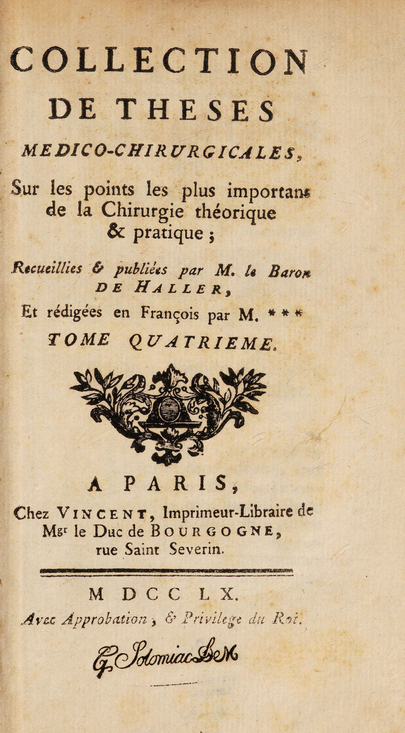 COLLECTION DE THESES ME DICO-CHIR U RG ICA LE S9 Sur les points les plus important de la Chirurgie théorique & pratique $ Recueillies iS* publiées par IL 1$ Raro/y d e Ha l l e r3 Et rédigées en François par M. * * * TOME QUATRIEME. A PARIS, Chez Vincent, Imprimeur-Libraire de Msr le Duc de Bourgogne, rue Saint Severin. Avec Approbation 9 & Privilège du Roi. ;