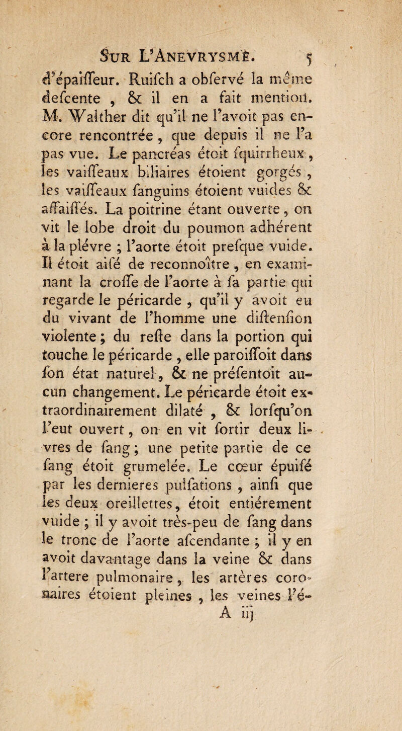 d’épaikeur. Ruifch a obfervé la meme defcente , & il en a fait mention. M. Walther dit qu’il ne l’avoit pas en¬ core rencontrée , que depuis il ne l’a pas vue. Le pancréas étok fquirrheux , les vaikeaux biliaires étoient gorgés , les vaikeaux fanguins étoient vuides & sfraiiTés. La poitrine étant ouverte , on vit le lobe droit du poumon adhérent à la plèvre ; l’aorte étoit prefque vuide. Il étok aifé de reconnoître , en exami¬ nant la croke de l’aorte à fa partie qui regarde le péricarde , qu’il y avoit eu du vivant de l’homme une dikenfion violente ; du reke dans la portion qui touche le péricarde , elle paroikoit dans fon état naturel, & ne préfentoit au¬ cun changement. Le péricarde étoit ex¬ traordinairement dilaté , lk lorfqu’on l’eut ouvert, on en vit fortir deux li¬ vres de fang ; une petite partie de ce fang étoit grumelée. Le cœur épuifé par les dernieres puîfations , aink que les deux oreillettes, étoit entièrement vuide ; il y avoit très-peu de fang dans le tronc de l’aorte afcendante ; il y en avoit davantage dans la veine & dans iartere pulmonaire, les artères coro¬ naires étoient pleines , les veines l’é- À iij