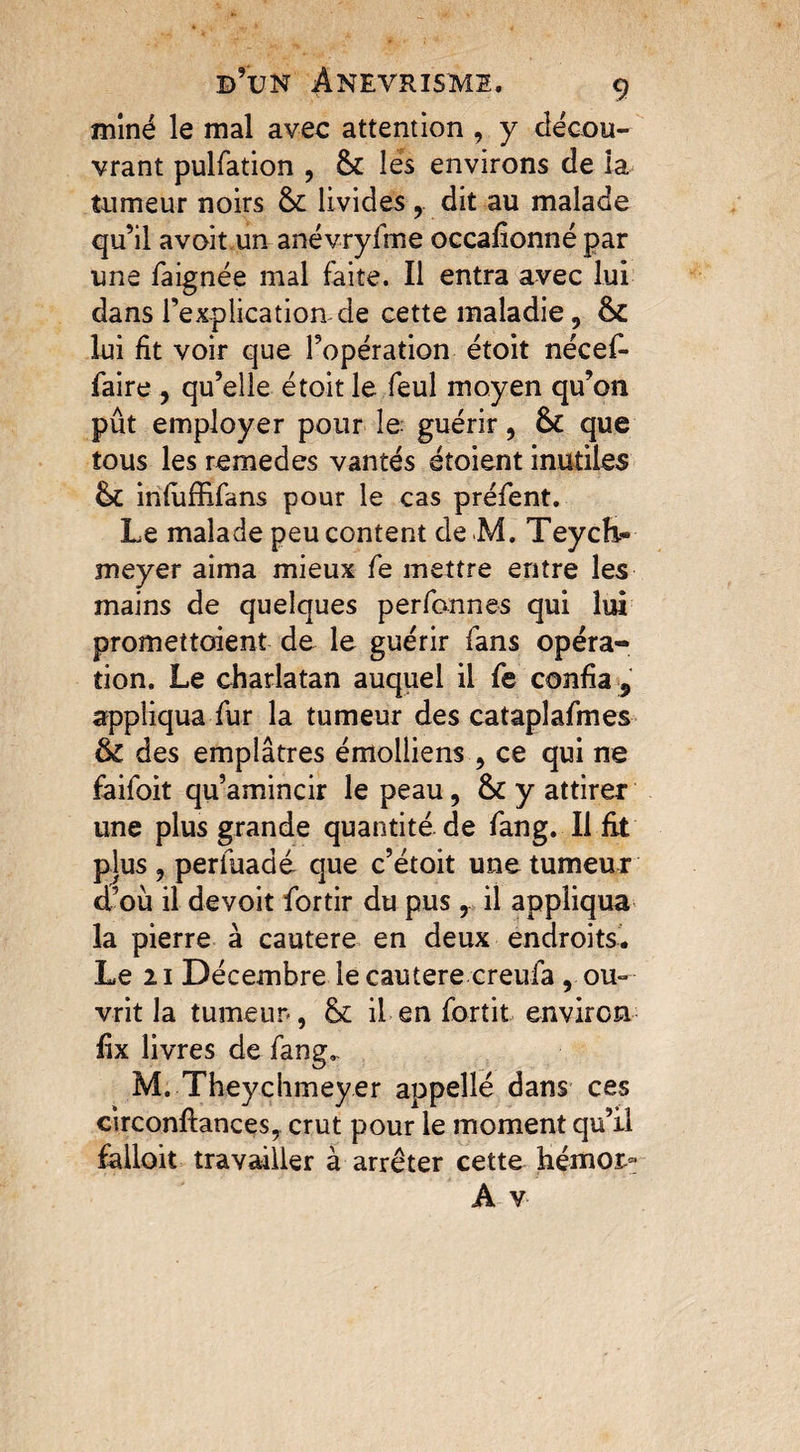 miné le mal avec attention , y décou¬ vrant pulfation , & les environs de la tumeur noirs &c livides , dit au malade qu’il avoit un anévryfme occafionné par une faignée mal faite. Il entra avec lui dans i’explicatiomde cette maladie, ôc lui fit voir que l’opération étoit nécef- faire , qu’elle étoit le feul moyen qu’on pût employer pour le guérir, Sc que tous les remedes vantés étoient inutiles 6c infiiffifans pour le cas préfent. Le malade peu content de M. Teych« meyer aima mieux fe mettre entre les mains de quelques perfonnes qui lui promettoient de le guérir fans opéra¬ tion. Le charlatan auquel il fe confia , appliqua fur la tumeur des cataplafmes & des emplâtres émolliens , ce qui ne faifoit qu’amincir le peau, ôc y attirer une plus grande quantité de fan g. Il fit plus, perfuadé que c’étoit une tumeur d’où il devoit fortir du pus, il appliqua la pierre à cautere en deux endroits. Le 21 Décembre le cautere creufa , ou¬ vrit la tumeur*, & il en fortit environ fix livres de fang.. M. Theychmeyer appelle dans ces circonftances, crut pour le moment qu’il falloir travailler à arrêter cette hémoj>