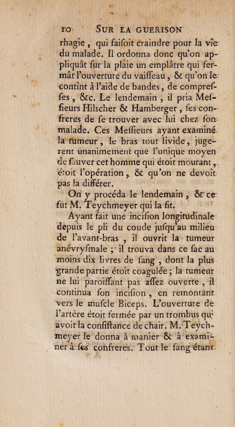 rhagie , qui faifoit craindre pour la vie du malade. Il ordonna donc qu’on ap¬ pliquât fur la plaie un emplâtre qui fer¬ mât l’ouverture du vailfeau, qu’on le contînt à l’aide de bandes , de comprel¬ fes , &c. Le lendemain , il pria Mef- fieurs Hiîscher & Hamberger, fes con¬ frères de fe trouver avec lui chez fou malade. Ges Meilleurs ayant examiné la tümeur , le bras tout livide, juge-* rent unanimement que l’unique moyen de fauver cet homme qui étoit mourant ëtoit l’opération, qu’on ne devoir pas la différer. On y procéda le lendemain, ôrce fut M. Teychmeyer qui la fit. Ayant fait une incifion longitudinale depuis le pli du coude jufqu’au milieu de l’avant-bras , il ouvrit la tumeur anévryfmaie ; il trouva dans ce fac au moins dix livres de fang , dont la plus grande partie étoit coagulée ; la tumeur ne lui parodiant pas afifez ouverte , il continua fon incifion , en remontant vers le mufcle Biceps. L’ouverture de i’artère étoit fermée par un trombus quj avoir la confiftance de chair. M. Teych¬ meyer le donna à manier & à exami¬ ner à fes confrères. Tout le. fang étant-