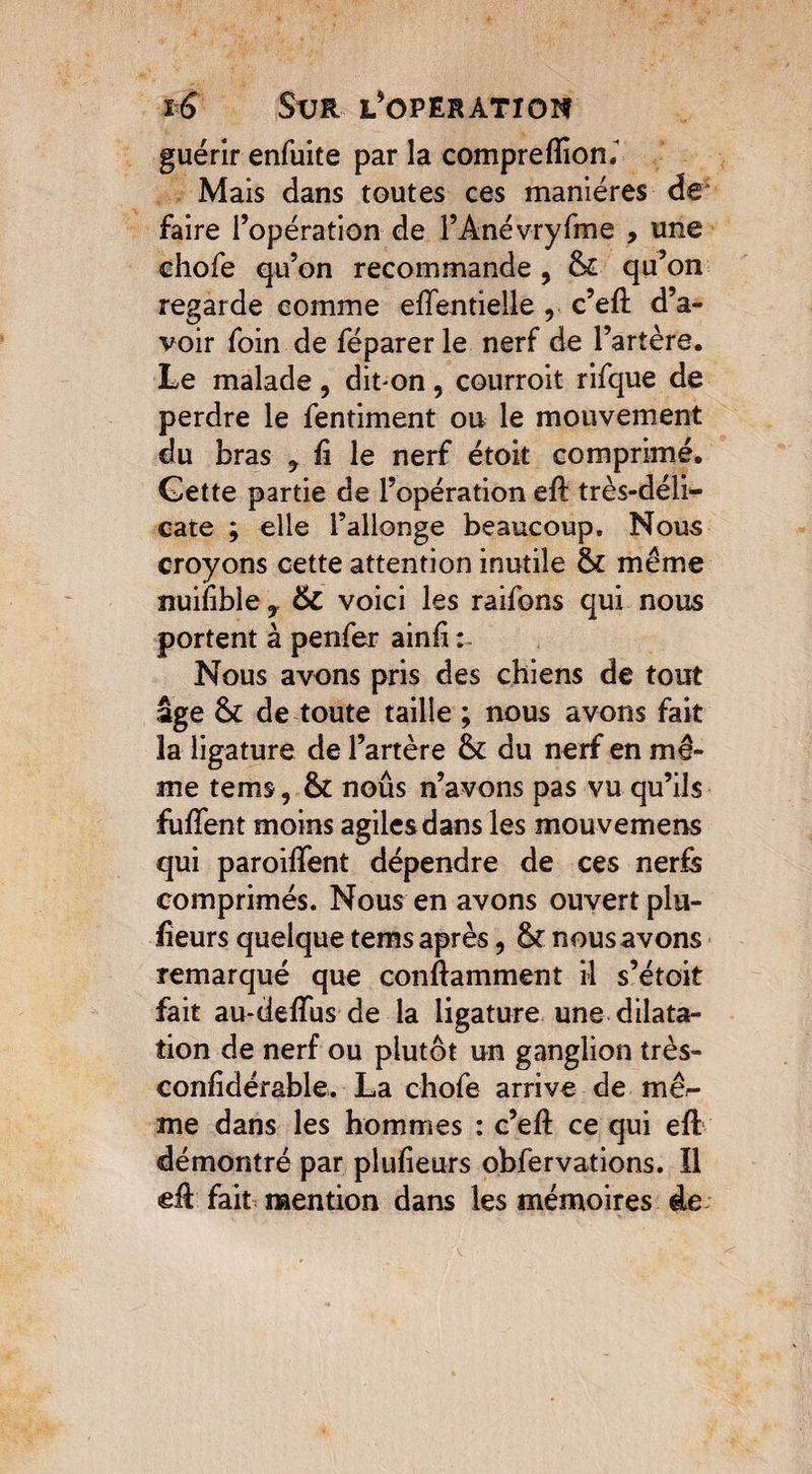 guérir enfuite par la comprefliom Mais dans toutes ces manières de faire l’opération de l’Anévryfme , une chofe qu’on recommande , & qu’on regarde comme elfentielle r c’eft d’a¬ voir foin de féparer le nerf de l’artère. Le malade , dinon , courroit rifque de perdre le fentiment ou le mouvement du bras ^ û le nerf étoit comprimé. Cette partie de l’opération efë très-déli¬ cate ; elle l’allonge beaucoup. Nous croyons cette attention inutile même îîuifible y 6c voici les raifons qui nous portent à penfer ainfi : Nous avons pris des chiens de tout âge & de toute taille ; nous avons fait la ligature de l’artère & du nerf en mê¬ me tems, & noûs n’avons pas vu qu’ils fufient moins agiles dans les mouvemens qui paroilfent dépendre de ces nerfs comprimés. Nous en avons ouvert pla¬ ceurs quelque tems après, Sr nous avons remarqué que conftamment il s’étoit fait au-deffus de la ligature une dilata¬ tion de nerf ou plutôt un ganglion très- conhdérable. La chofe arrive de mê^- me dans les hommes : c’eft ce qui eft démontré par pluiieurs obfervations. Il eft: fait mention dans les mémoires de