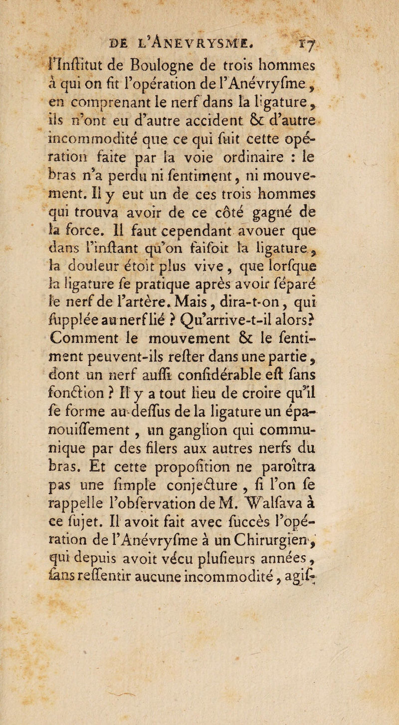 de l’Anevrysme, ij Finffitut de Boulogne de trois hommes à qui on fit l’opération de l’Ànévryfme, en comprenant le nerf dans la ligature ils n’ont eu d’autre accident &c d’autre incommodité que ce qui fuit cette opé¬ ration faite par la voie ordinaire : le bras n’a perdu ni fentimçnt, ni mouve¬ ment. Il y eut un de ces trois hommes qui trouva avoir de ce côté gagné de la force. 11 faut cependant avouer que dans l’inftant qu’on faifoit la ligature 5 la douleur étoit plus vive, que lorfque la ligature fe pratique après avoir féparé le nerf de l’artère. Mais, dira-t-on, qui fuppléeau nerflié ? Qu arrive-t-il alors? Comment le mouvement 6c le fenti- ment peuvent-ils relier dans une partie 9 dont un nerf aulîi conlidérable eft fans fonéf ion ? Il y a tout lieu de croire qu’il fe forme audelîiis de la ligature un épa- nouififement, un ganglion qui commu¬ nique par des filers aux autres nerfs du bras. Et cette propofition ne paroîtra pas une fimple conjedure , fi l’on fe rappelle l’obiervation deM. 'Walfava à ce fujet. Il avoir fait avec fuccès l’opé¬ ration de l’Anévryfme à un Chirurgien, qui depuis avoit vécu plufieurs années, fans relïèntir aucune incommodité, agif-