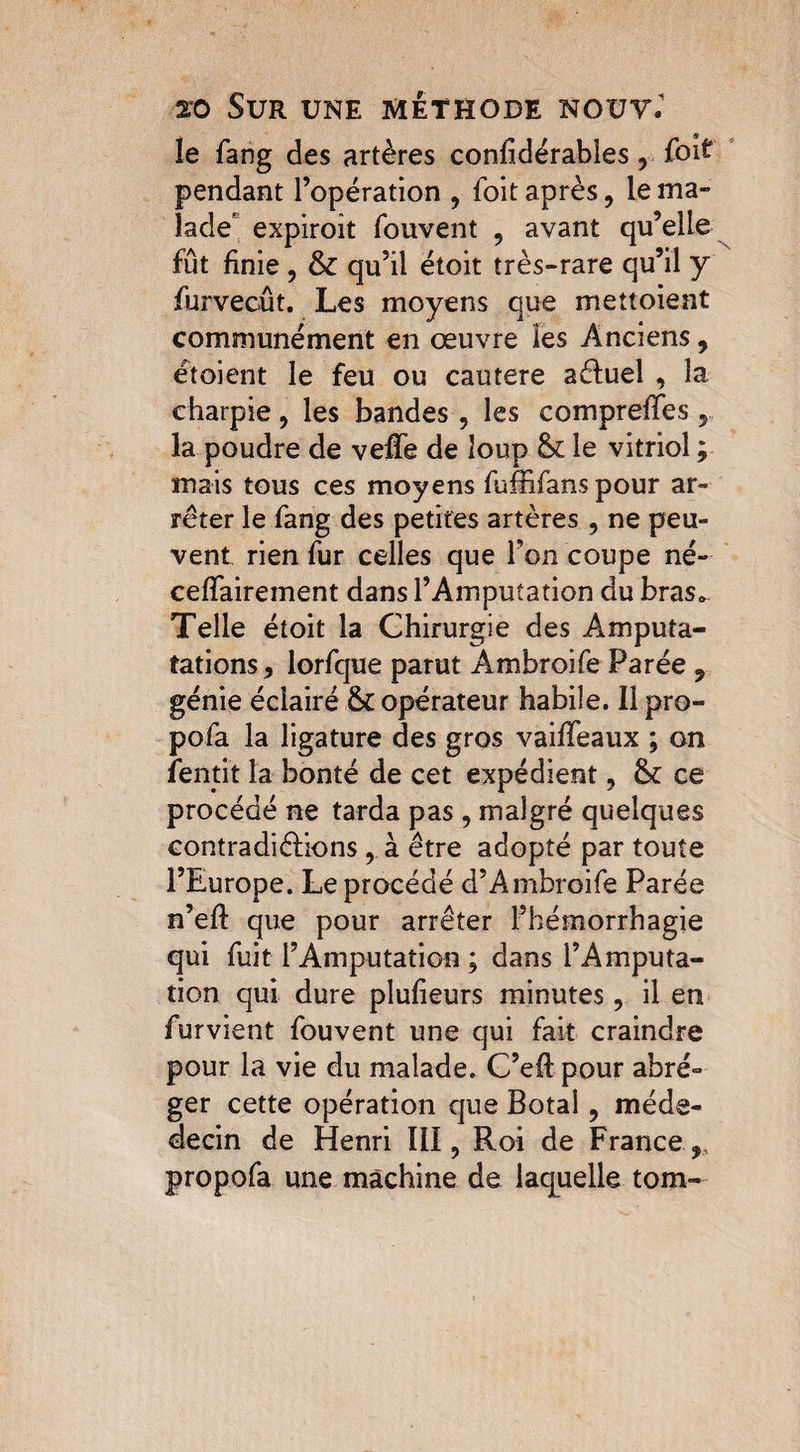 le fang des artères considérables, foit pendant l’opération , foit après, le ma¬ lade' expiroît fouvent , avant qu’elle fût finie , & qu’il étoit très-rare qu’il y furvecût. Les moyens que mettoient communément en œuvre les Anciens, étoient le feu ou cautere aéluel , la charpie , les bandes, les comprelles, la poudre de veffe de loup &£ le vitriol ; mais tous ces moyens fufBfans pour ar¬ rêter le fang des petites artères, ne peu¬ vent rien fur celles que l’on coupe né- ceflaireinent dans l’Amputation du bras*. Telle étoit la Chirurgie des Amputa- tâtions, lorfque parut Ambroife Parée , génie éclairé & opérateur habile. Il pro- pofa la ligature des gros vaiffeaux ; on fentit la bonté de cet expédient, fk ce procédé ne tarda pas , malgré quelques contradictions , à être adopté par toute l’Europe. Le procédé d’Ambroife Parée n’elf que pour arrêter l’hémorrhagie qui fuit l’Amputation ; dans l’Amputa¬ tion qui dure plulieurs minutes, il en furvient fouvent une qui fait craindre pour la vie du malade. C’eS pour abré¬ ger cette opération que Botal, méde- decin de Henri III, Roi de France, propofa une machine de laquelle tom-