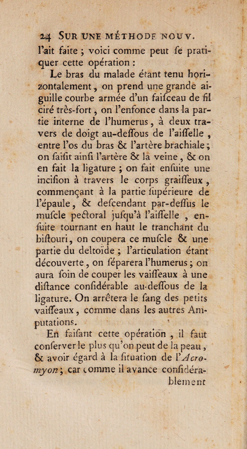 Fait faite ; voici comme peut fe prati¬ quer cette opération : Le bras du malade étant tenu hori¬ zontalement , on prend une grande ai¬ guille courbe armée d’un faifceau de fü ciré très-fort, on l’enfonce dans la par¬ tie interne de l’humerus, à deux tra¬ vers de doigt au-deffous de l’aifTelie , entre l’os du bras l’artère brachiale ; on failït ainfl l’artère &£ la veine , ôt on en fait la ligature ; on fait enfuite une incilïon à travers le corps graiffeux , commençant à la partie iupérieure de l’épaule, & defcendant par-deffus le mufcle peèloral jufqu’à l’aifïelle ? en- fuite tournant en haut le tranchant du biftouri, on coupera ce mufcle & une partie du deltoïde ; l’articulation étant découverte, on féparera l’humerus ; on aura foin de couper les vaifleaux à une diftance confidérable au-delfous de la ligature. On arrêtera le fang des petits vailfeaux, comme dans les autres Am¬ putations. En fai faut cette opération , il faut conferver le plus qu’on peut de la peau , avoir égard à la fituation de 1 'Acro- myon\ car comme il avance confidéra- blement