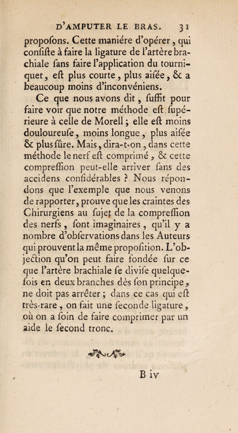 propofons. Cette manière d’opérer , qui confifte à faire la ligature de l’artère bra¬ chiale fans faire l’application du tourni¬ quet , eft plus courte , plus aifée , & a beaucoup moins d’inconvéniens. Ce que nous avons dit , fuffit pour faire voir que notre méthode eft fupé- rieure à celle de Morell ; elle eft moins douloureufe, moins longue , plus aifée & plus fûre. Mais, dira-t-on , dans cette méthode le nerf efl comprimé ? & cette compreffion peut-elle arriver fans des accidens conhdérables ? Nous répon¬ dons que l’exemple que nous venons de rapporter, prouve que les craintes des Chirurgiens au fujet de la compreffion des nerfs , font imaginaires, qu’il y a nombre d’obfervationsdans les Auteurs qui prouventla même proportion, L’ob- jeéfion qu’on peut faire fondée fur ce que l’artère brachiale fe divife quelque¬ fois en deux branches dès fon principe 9 ne doit pas arrêter ; dans ce cas qui efl très-rare , on fait une fécondé ligature 9 où on a foin de faire comprimer par un aide le fécond tronc.