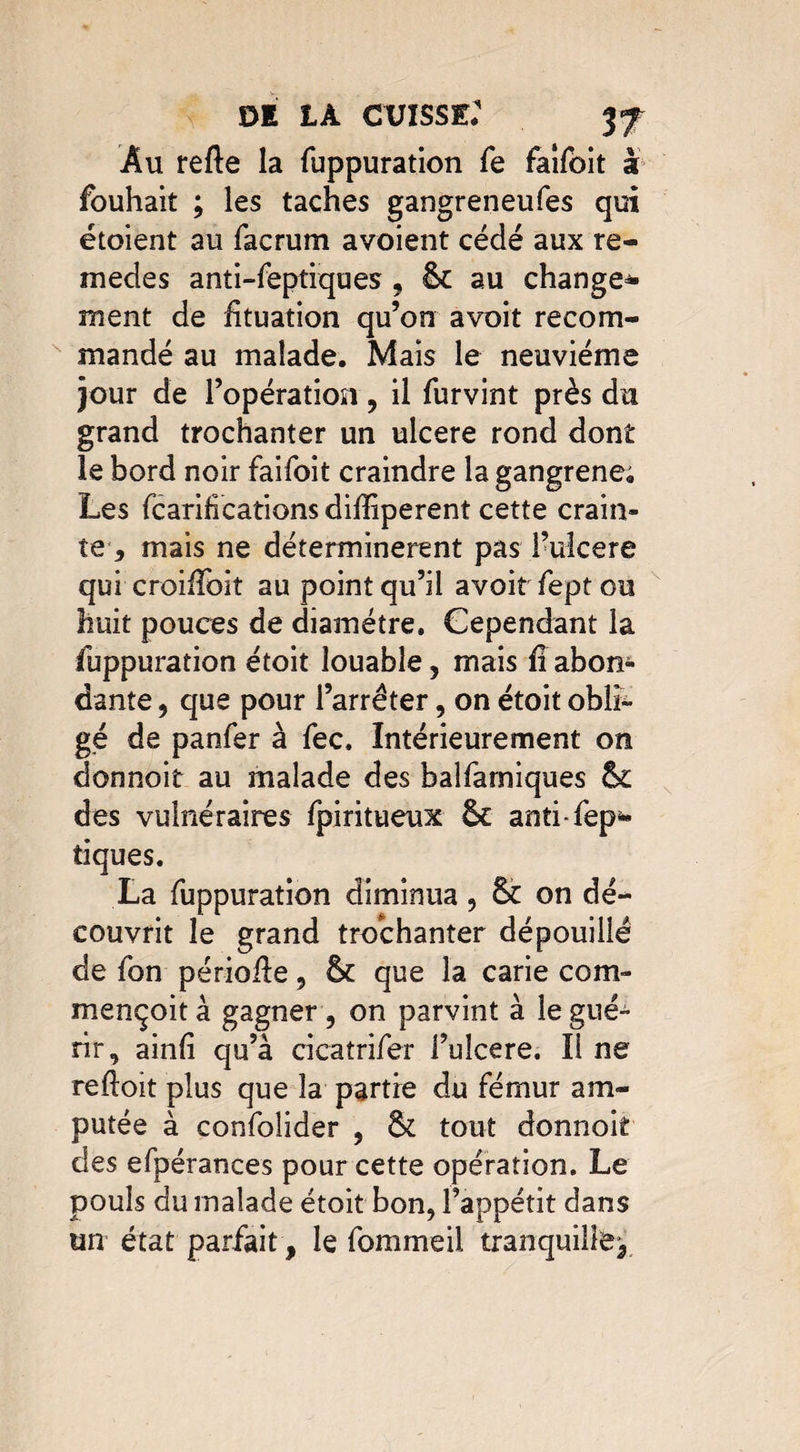 DI LÀ CUISSE: 3f Au refte la fuppuration fe faîfôit à fouhait ; les taches gangreneufes qui étoient au facrum avoient cédé aux re- medes anti-feptiques , êc au change* ment de htuation qu’on avoit recom¬ mandé au malade. Mais le neuvième jour de l’opération, il furvint près du grand trochanter un ulcéré rond dont le bord noir faifoit craindre la gangrené; Les fcaribcations diffiperent cette crain¬ te-, mais ne déterminèrent pas l’uîcere qui croifToit au point qu’il avoir fept ou huit pouces de diamètre. Cependant la fuppuration étoit louable, mais fi abon¬ dante , que pour l’arrêter, on étoit obli¬ gé de panfer à fec. Intérieurement on donnoit au malade des balfarniques 6c des vulnéraires fpiritueux 6c anti-fep* tiques. La fuppuration diminua , 6c on dé¬ couvrit le grand trochanter dépouillé de fon périofte, 6c que la carie com- mençoità gagner, on parvint à le gué¬ rir, ainfi qu’à cicaîrifer l’uîcere. Il ne reftoit plus que la partie du fémur am¬ putée à confolider , 6c tout donnoit des efpérances pour cette opération. Le pouls du malade étoit bon, l’appétit dans un état parfait, le fommeil tranquille.