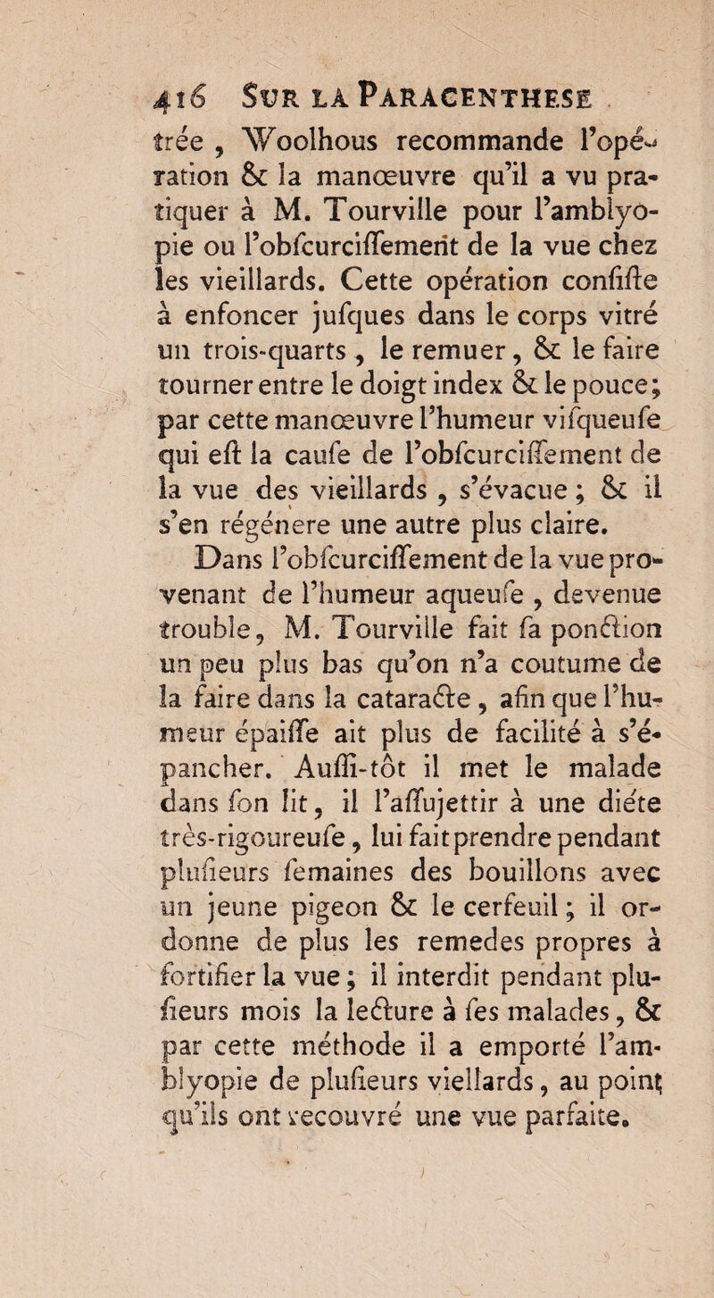 trée , Woolhous recommande i’opé^ ration & la manœuvre qu’il a vu pra¬ tiquer à M. Tourville pour l’amblyo- pie ou robfcurciflemerît de la vue chez les vieillards. Cette opération confifle à enfoncer jufques dans le corps vitré un trois-quarts , le remuer, le faire tourner entre le doigt index &: le pouce; par cette manœuvre l’humeur vifqueufe qui eft la caufe de l’obbcurciffement de la vue des vieillards , s’évacue ; & il s’en régénéré une autre plus claire. Dans l’obfcurcifTement de la vue pro¬ venant de l’humeur aqueufe , devenue trouble, M. Tourville fait fa ponction un peu plus bas qu’on n’a coutume de la faire dans la catara&e , afin que l’hu¬ meur épaifïe ait plus de facilité à s’é¬ pancher. Auffi-tôt il met le malade dans fon lit, il l’affujettir à une die'te îrès-rigoureufe, lui fait prendre pendant plufieurs femaines des bouillons avec un jeune pigeon le cerfeuil ; il or¬ donne de plus les remedes propres à fortifier la vue ; il interdit pendant pîu- ïieurs mois la leéfure à fes malades, & par cette méthode il a emporté l’am- bîyopie de plufieurs vielîards, au poinç qu’ils ont recouvré une vue parfaite.