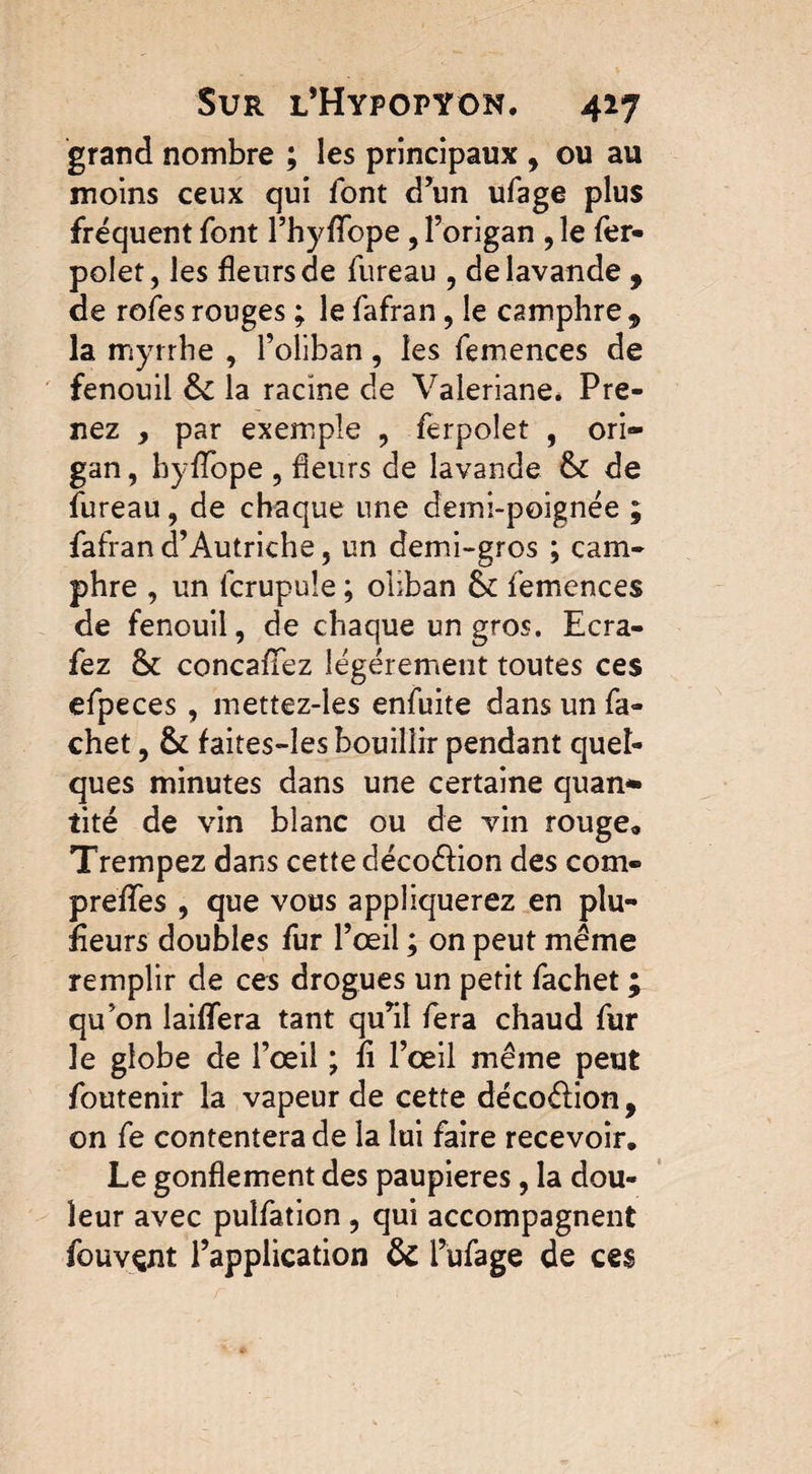 grand nombre ; les principaux , ou au moins ceux qui font d’un ufage plus fréquent font l’hyfïope, l’origan , le fer- polet, les fleurs de fureau , de lavande , de rofes rouges ; le fafran, le camphre 9 la myrrhe , l’oliban, les femences de fenouil &c la racine de Valériane. Pre¬ nez , par exemple , ferpolet , ori¬ gan , hyfTope , heurs de lavande &C de fureau, de chaque une demi-poignée ; fafran d’Autriche, un demi-gros ; cam¬ phre , un fcrupule ; oliban &c femences de fenouil, de chaque un gros. Ecra- fez & concafïez légèrement toutes ces efpeces , mettez-les enfuite dans un fa- chef, & faites-les bouillir pendant quel¬ ques minutes dans une certaine quan* rite de vin blanc ou de vin rouge. Trempez dans cette décodion des corn- preffes , que vous appliquerez en plu¬ sieurs doubles fur l’œil ; on peut même remplir de ces drogues un petit fachet ; qu’on laiffera tant qu’il fera chaud fur le globe de l’œil ; fi l’œil même peut foutenir la vapeur de cette décodion, on fe contentera de la lui faire recevoir. Le gonflement des paupières, la dou¬ leur avec pulfation , qui accompagnent fouvçnt l’application & l’ufage de ces