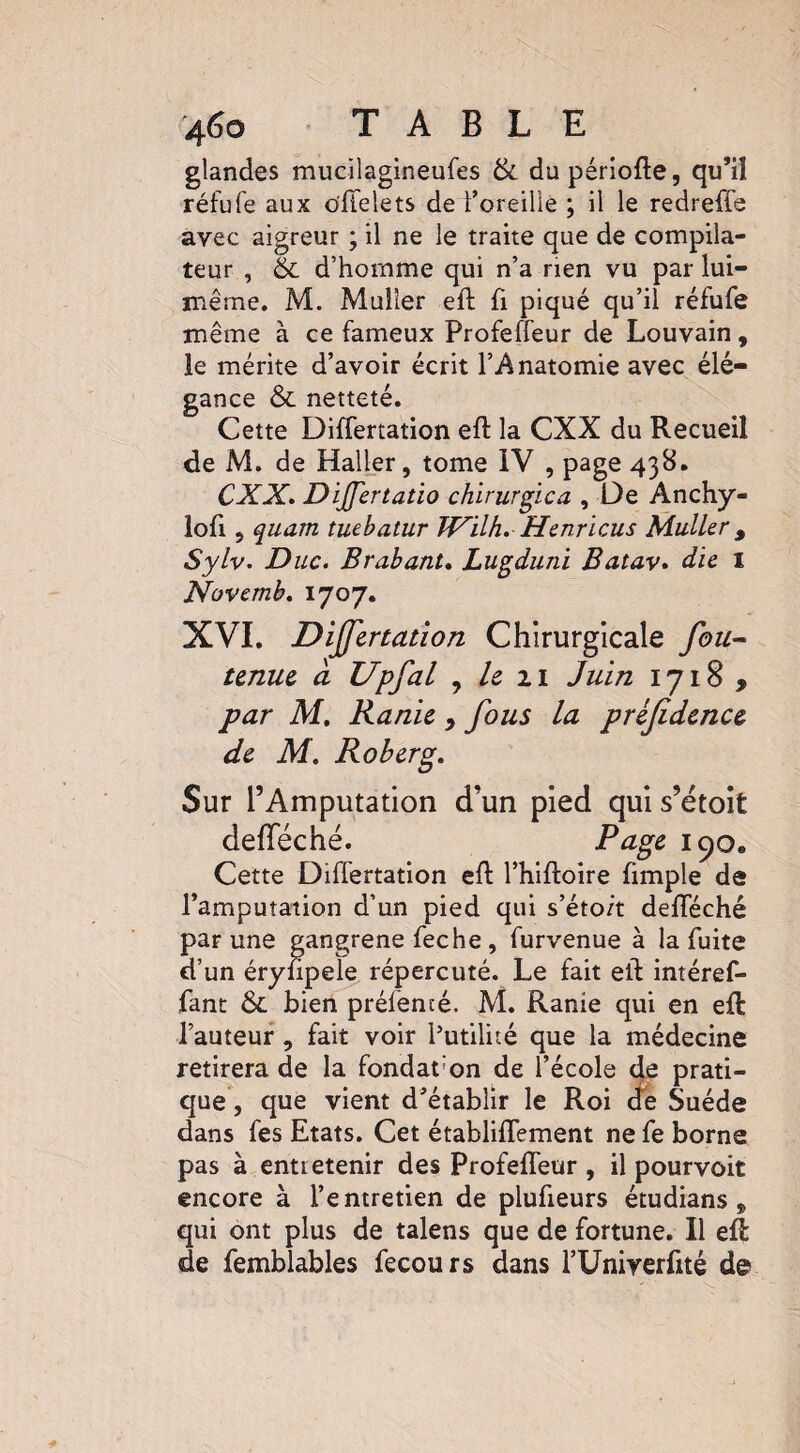 glandes mucilagineufes & dupériofte, qu’il réfufe aux o'ffelets de l’oreille ; il le redreffs avec aigreur ; il ne le traite que de compila¬ teur , & d’homme qui n’a rien vu par lui- même. M. Muller eft fi piqué qu’il réfufe même à ce fameux Profeffeur de Louvain, le mérite d’avoir écrit l’Anatomie avec élé¬ gance & netteté. Cette Differtation eft la CXX du Recueil de M. de Haller, tome IV , page 438. CXX. Difertatio chirurgica , De Anchy- lofi 5 quam tuebatur Wilh. Henricus Muller, Sylv. Duc. Brabant. Lugduni Batav. die I Novemb. 1707. XVI. Differtation Chirurgicale fou- tenue a Upfal , le 21 Juin 1718 , par M. Ranie 9 fous la prèfidence de M. Roberg. Sur l’Amputation d’un pied qui s’étoit defleché. 190® Cette Differtation eft l’hiftoire fimple de l’amputation d’un pied qui s’éto/t defféché par une gangrené feche , furvenue à la fuite d’un éryftpele répercuté. Le fait eft intéref- fant & bien préfencé. M. Ranie qui en eft: l’auteur , fait voir l’utilité que la médecine retirera de la fondât’on de l’école de prati¬ que, que vient d’établir le Roi de Suède dans fes Etats. Cet établiffement ne fe borne pas à entretenir des Profeffeur , il pourvoit encore à l’entretien de plufieurs étudians , qui ont plus de talens que de fortune. Il eft: de femblables fecours dans l’Univerftté de