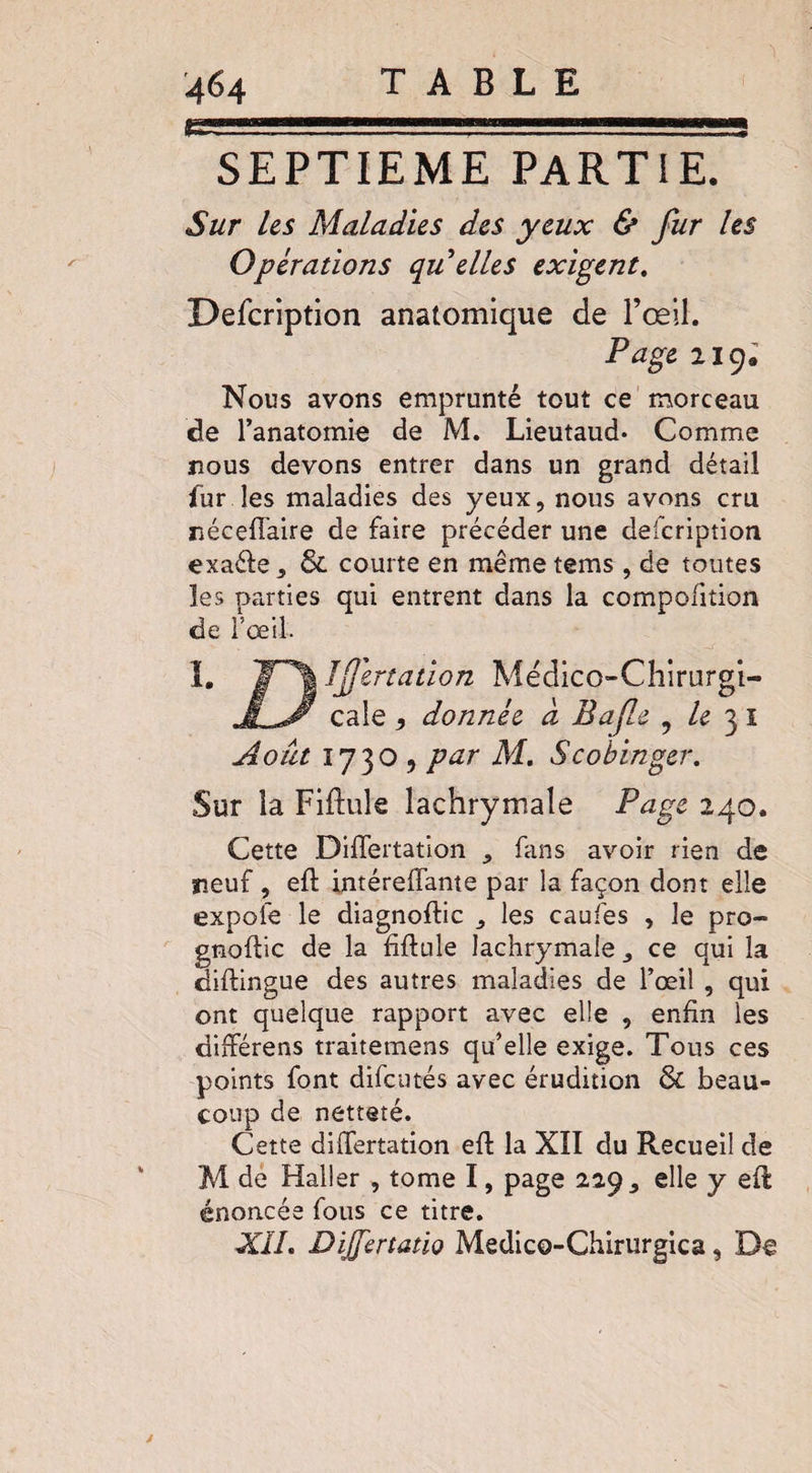 SEPTIEME PARTIE. Sur Us Maladies des yeux & fur Us Opérations qu elles exigent. Description anatomique de l’œil. Page 219. Nous avons emprunté tout ce morceau de l’anatomie de M. Lieutaud* Comme nous devons entrer dans un grand détail fur les maladies des yeux, nous avons cru néceffaire de faire précéder une defcription exa&e, $L courte en même tems , de toutes les parties qui entrent dans la compofition de l’œil. I. jr^J dfertation Médîco-Chirurgt- cale 9 donnée à Bafle , /e 3 1 Août 1730, par M. Scobinger. Sur la Fiftule lachrymale Page 240. Cette DilTertation , fans avoir rien de neuf, efi intéreffante par la façon dont elle expole le diagnoflic , les caufes , le pro- gnoftic de la fiftule lachrymale, ce qui la diftingue des autres maladies de l’œil , qui ont quelque rapport avec elle , enfin les différens traitemens qu’elle exige. Tous ces points font difcutés avec érudition & beau¬ coup de netteté. Cette differtation eft la XÏI du Recueil de M de Haller , tome I, page 229, elle y efl énoncée fous ce titre. XII. Dijfertatio Medico-Chirurgica, De