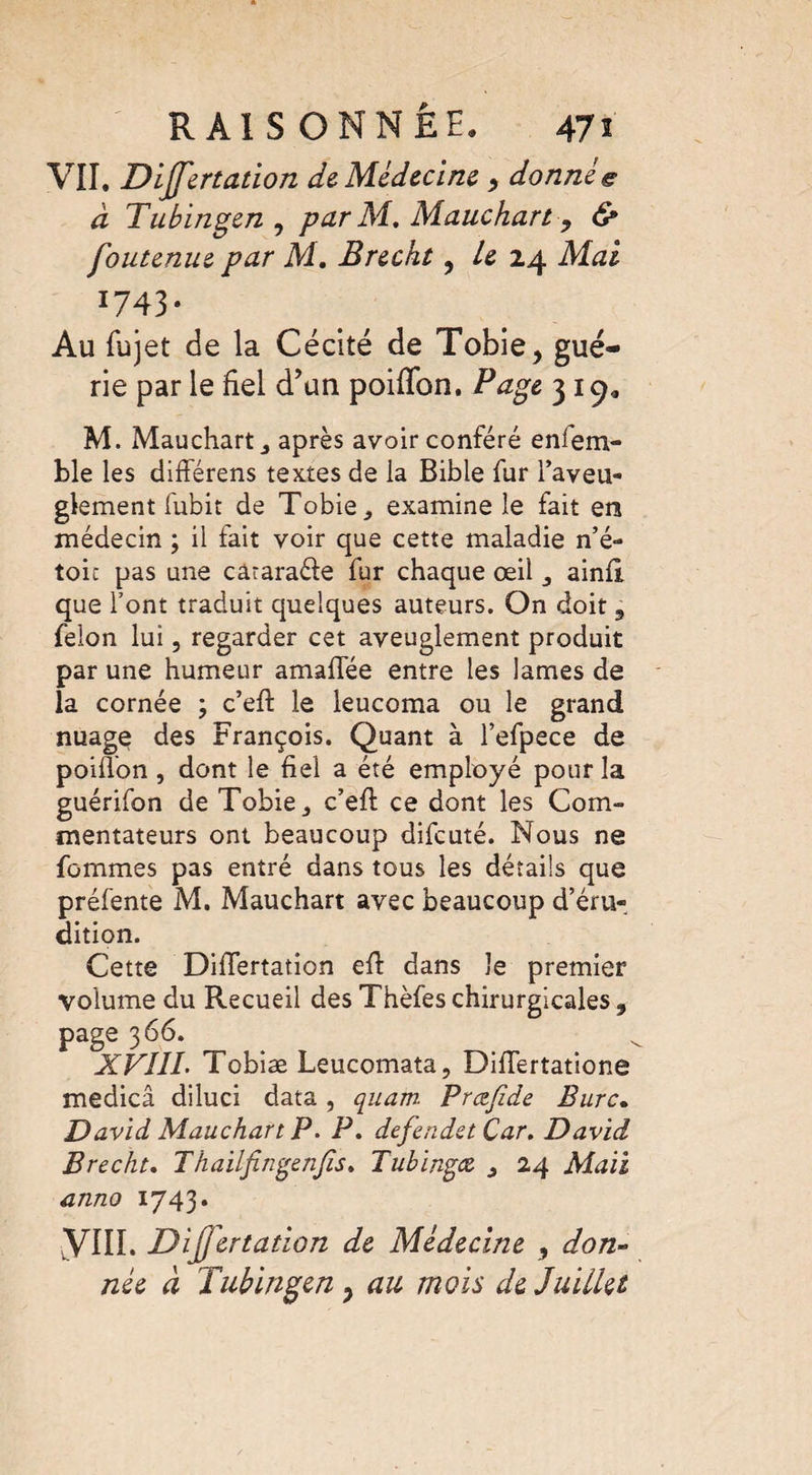 VII. Dilatation de. Médecine , donnée à Tubingen , par Ai. Mauchart, & foutenue par M. Brecht, Le 24 Mai I743* Au fujet de la Cécité de Tobie, gué¬ rie par le fiel d’un poififon. Page 319* M. Mauchart j après avoir conféré enlem- ble les différens textes de la Bible fur l’aveu¬ glement fubit de Tobie_, examine le fait ers médecin ; il fait voir que cette maladie n’é- toic pas une câraraéte fur chaque œil ainil que font traduit quelques auteurs. On doit 3 félon lui, regarder cet aveuglement produit par une humeur amaflée entre les lames de la cornée ; c’efi: le leucoma ou le grand nuage des François. Quant à l’efpece de poiflon , dont le fiel a été employé pour la guérifon de Tobie_, c’efi: ce dont les Com¬ mentateurs ont beaucoup difeuté. Nous ne femmes pas entré dans tous les détails que préfente M. Mauchart avec beaucoup d’éru¬ dition. Cette Dififertation efi: dans le premier volume du Recueil des Thèfes chirurgicales 3 page 366. XVIIL Tobiæ Leucomata, DifiTertatione medicâ diluci data , quam. Prœjïde Bure. David Mauchart P. P. defendet Car. David Brecht. Thaiifingenfis. Tubingce 3 24 Mail anno 1743. yill. DiJJertation de Médecine , don¬ née à Tubingen ; au mois de Juillet