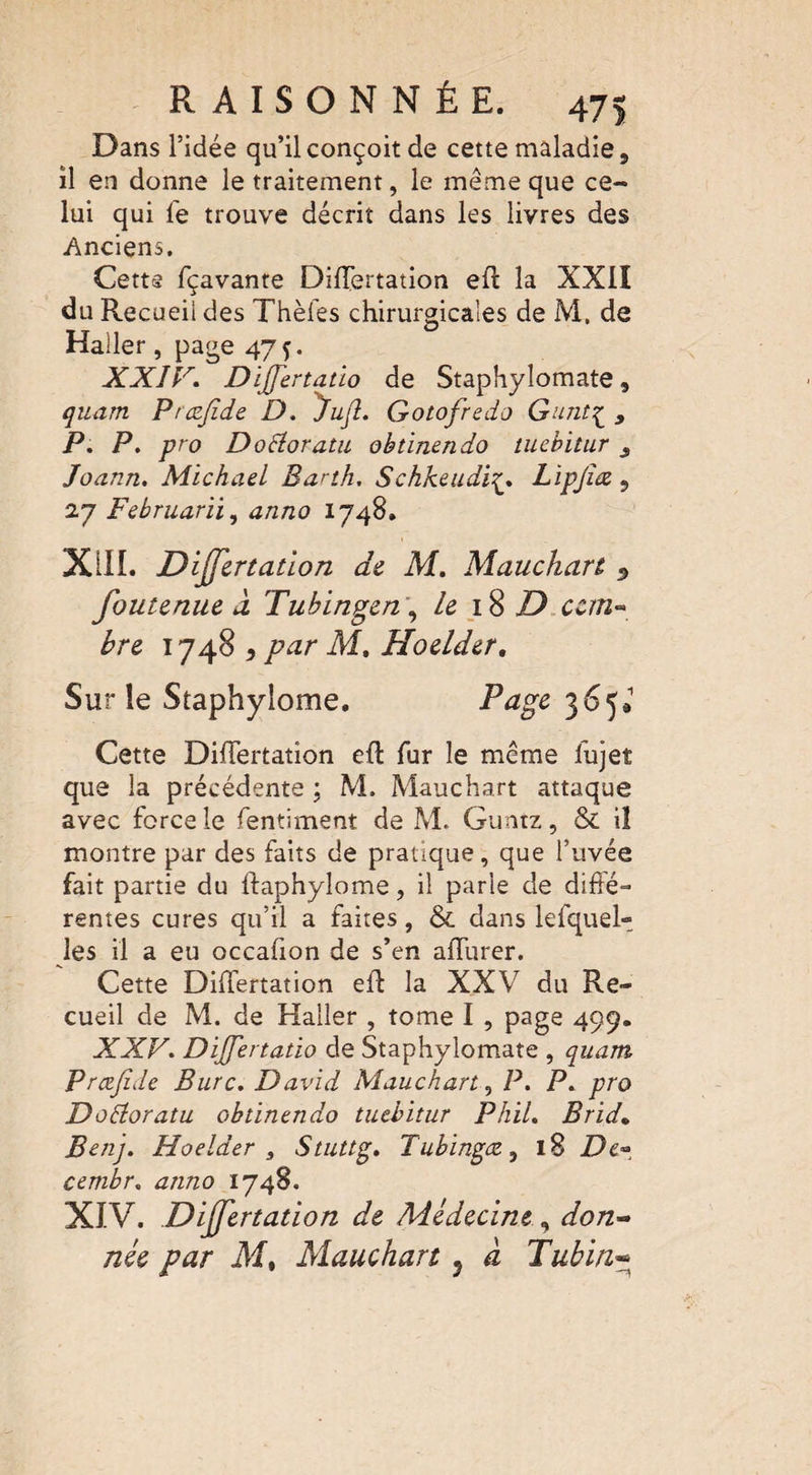 Dans l’idée qu’il conçoit de cette maladie, il en donne le traitement, le même que ce¬ lui qui fe trouve décrit dans les livres des Anciens, Cette fçavante Diflertation eft la XXII du Recueii des Thèfes chirurgicales de M, de Haller, page 47 ç. XXIV. Dijfertatio de Staphylomate, quam Præjide D. Jujl. Gotofredo Gunt£ , P. P. pro DoSloratu obtinendo tuebitur s Joann. Michael Barth. SchkeudiLipjîæ ? 27 Februarii, anno 1748. XIII. Dijjertation de M. Mauchart 5 foutenue à Tubingen , le 18 D cem« bre 1748 , par M, Hoelder, Sur le Staphylome. Page 365* Cette Diflertation eft fur le même fujet que la précédente ; M. Mauchart attaque avec force le fentiment de M. Guntz, & il montre par des faits de pratique, que l’uvée fait partie du ftaphyîome, il parie de diffé¬ rentes cures qu’il a faites, & dans lefquel- les il a eu occafion de s’en affurer. Cette Diflertation eft la XXV du Re¬ cueil de M. de Haller , tome I , page 499. XXV'. Dijfertatio de Staphylomate , quam Prcejîde Bure. David Mauchart, P. P. pro Dotforatu obtinendo tuebitur Phil. Brid* Benj. Hoelder , Stuttg. Tubingœ, 18 De- cernbr. anno 1748. XIV. Differtation de Médecinedon¬ née par M% Mauchart 5 a Tubin«