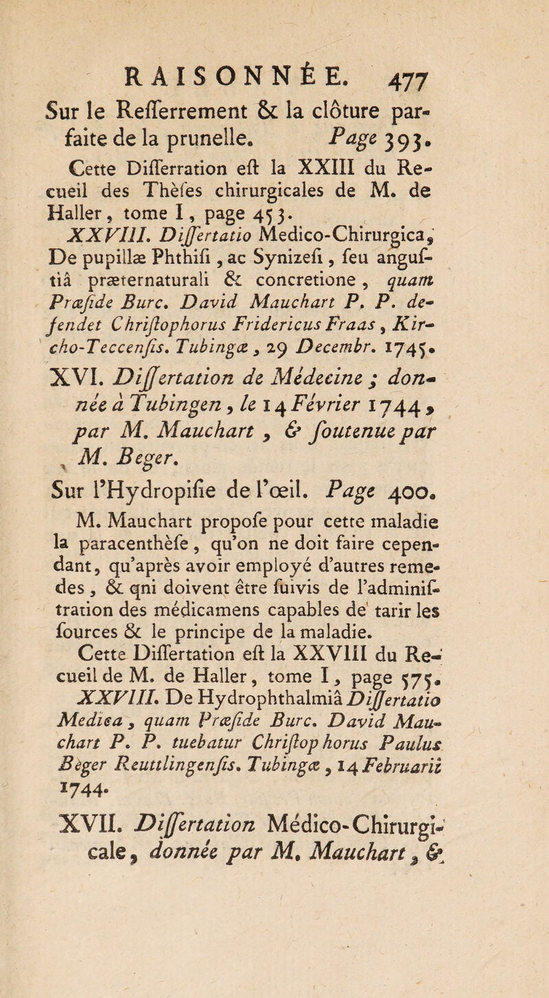 Sur le Refïerrement &: la clôture par¬ faite de la prunelle. Page 393. Cette Diflerration eft la XXIII du Re¬ cueil des Thèfes chirurgicales de M. de Haller, tome I, page 453. XXVlll. Dijfertatio Medico-Chirurgicas De pupillæ Phthifi, ac Synizefi, feu anguf- tiâ præternaturali 6c concretione, quant Prœfide Bure. David Mauchart P. P. de- jendet Chriftophorus Fridericus Fraas , Kir- cho-Teccenfis. Tubingœ > 29 Decembr. 1745* XVI. Dijjértation de Médecine ; don¬ née à Tubingen, le 14 Février 1744 , par M. Mauchart 9 & foutenue par x M. Beger. Sur l’Hydropilie de l’œil. Page 400. M. Mauchart propofe pour cette maladie la paracenthèfe, qu’on ne doit faire cepen¬ dant, qu’après avoir employé d’autres reme- des j & qni doivent être fuivis de l’adminif» îration des médicamens capables de tarir les fources 6c le principe de la maladie. Cette Differtation eft la XXVIII du Re¬ cueil de M. de Haller, tome I, page 575. XXVIIL De Hydrophthalmiâ DiJJertatio Mediea y quam Præjide Bure. David Mau* chart P. P. tuebatur Chriflop horus Paulus Beger Reuttlingenfis. Tubingee, i^Februarii î744* XVII. Differtation Médico-Chirurgi¬ cale , donnée par M. Mauchart, &,