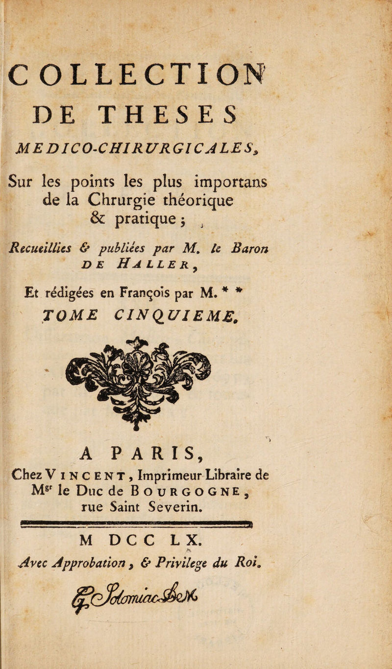 C OLLECTION DE THESES M E DICO-CHIRURGIC A LE S, Sur les points les plus importans de la Chrurgie théorique & pratique} Recueillies & publiées par M, le Baron de Ha lle r 9 Et rédigées en François par M. * * TOME CINQUIEME, A PARIS, Chez V incent, Imprimeur Libraire de Mgr le Duc de Bourgogne, rue Saint Severin. M D C C LX, fs Avec Approbation > & Privilège du Roi9