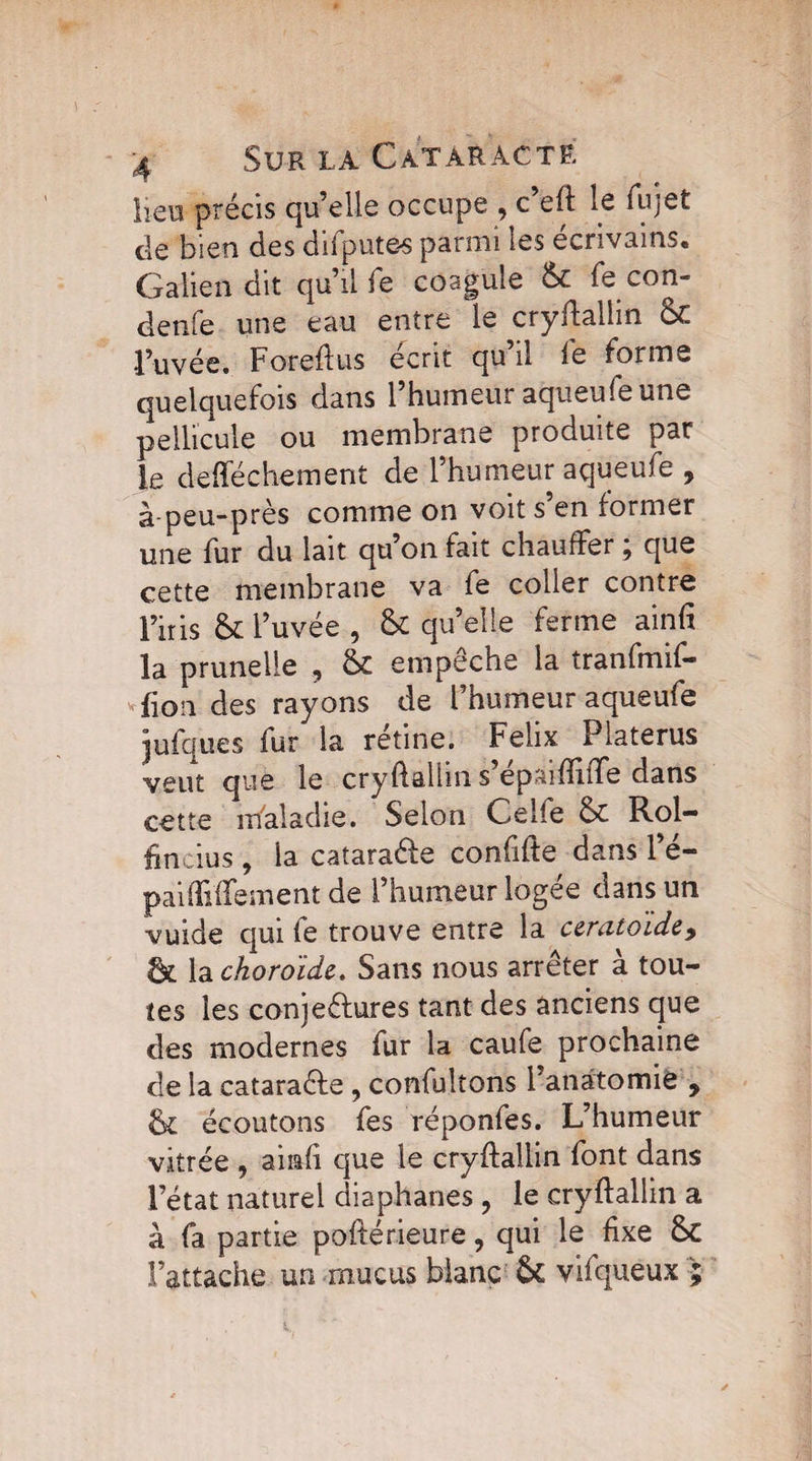 lieu précis qu’elle occupe , c eft le fujet de bien des difputes parmi les écrivains, Galien dit qu’il fe coagule & fe con- denfe une eau entre le cryftallin & l’uvée. Forefïus écrit qu il le fonn « quelquefois dans l’humeur aqueufe une pellicule ou membrane produite par le defféchement de l’humeur aqueufe , à-peu-près comme on voit s en former une fur du lait qu’on fait chauffer j que cette membrane va fe coller contre i’iris &1’ uvée , qu’elle ferme ainfi la prunelle , & empêche la tranfmif- fion des rayons de l’humeur aqueufe jufques fur la rétine. Félix Platerus veut que le cryftallin s’épaiffiiTe dans cette maladie. Selon Celle Sc Roi- fin dus, la cataraéfe confifte dans l’é- paifîiffement de l’humeur logée dans un vuide qui fe trouve entre la ceratoide> & la choroïde. Sans nous arrêter a tou¬ tes les conjeéhires tant des anciens que des modernes fur la caufe prochaine de la cataraéle , confultons f anatomie , & écoutons fes réponfes. L’humeur vitrée , airnfi que le cryffallin font dans l’état naturel diaphanes ? le cryftallin a à fa partie poftérieure, qui le fixe tk l’attache un mucus blanc & vifquêux ;