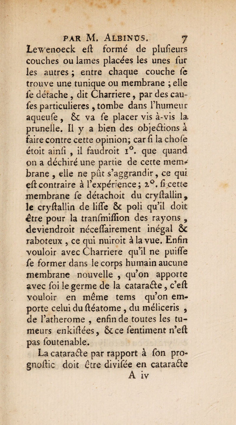 Lewenoeck eft formé de pîufieurs couches ou lames placées les unes fur les autres ; entre chaque couche fe trouve une tunique ou membrane ; elle fe détache , dit Charriere, par des eau- fes particulières 9 tombe dans l’humeur aqueufe, & va fe placer vis à-vis la, prunelle. Il y a bien des obje&ions à faire contre cette opinion; car fi la choie étoit ainfi f il faudrait i°. que quand on a déchiré une partie de cette mem¬ brane , elle ne pût s’aggrandir, ce qui eft contraire à l’expérience; i°. f cette membrane fe dérachoit du cryftallin* le cryftallin de liffe & poli qu’il doit être pour la tranfmiflion des rayons , deviendroit nécefifairement inégal &€ raboteux , ce qui nuirait à la vue. Enfin vouloir avec Charriere qu’il ne puiffe fe former dans le corps humain aucune membrane nouvelle , qu’on apporte avec foi le germe de la catara&e, c’eft vouloir en même tems qu’on em¬ porte celui du ftéatome , du méliceris , de l’atherome , enfin de toutes les tu¬ meurs enkifiées, 6c ce fentiment n’eft pas foutenable. La cataraéle par rapport à fon pro- gnoilic doit être divifée en cataraéle A iv