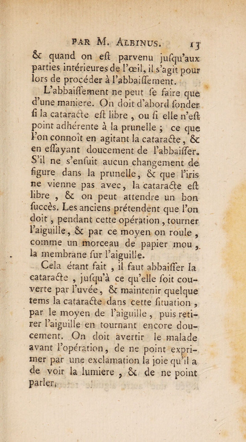 6c quand on ed parvenu julqu’aux parties intérieures de 1 œil, il s’agit pour lors de procéder à l’abbaiffement. L abbaillement ne peut fe faire que d une maniéré. On doit d’abord fonder û la cataraék eft libre , ou d elle n’ed point adhérente à la prunelle ; ce que î on connaît en agitant la cataraéle , 6c en effayant doucement de l’abbaiffer* S il ne s’en luit aucun changement de fgure dans la prunelle, 6c que l’iris ne vienne pas avec, la eatara&e efi libre , 6c on peut attendre un bon fuccès. Les anciens prétendent que l’on doit, pendant cette opération , tourner Faiguilie, 6c par ce moyen on roule ? comme un morceau de papier mou 9 la membrane fur l’aiguille. Cela étant fait , il faut abbaiffer la cataraéle , jufqu’à ce qu’elle foit cou¬ verte par l’uvée, 6c maintenir quelque tems la catara&e dans cette lituation 5 par le moyen de l’aiguille , puis reti¬ rer l’aiguille en tournant encore dou¬ cement. On doit avertir le malade avant l’opération, de ne point expri¬ mer par une exclamation la joie qu’il a de voir la lumière 7 6c de ne point parler,