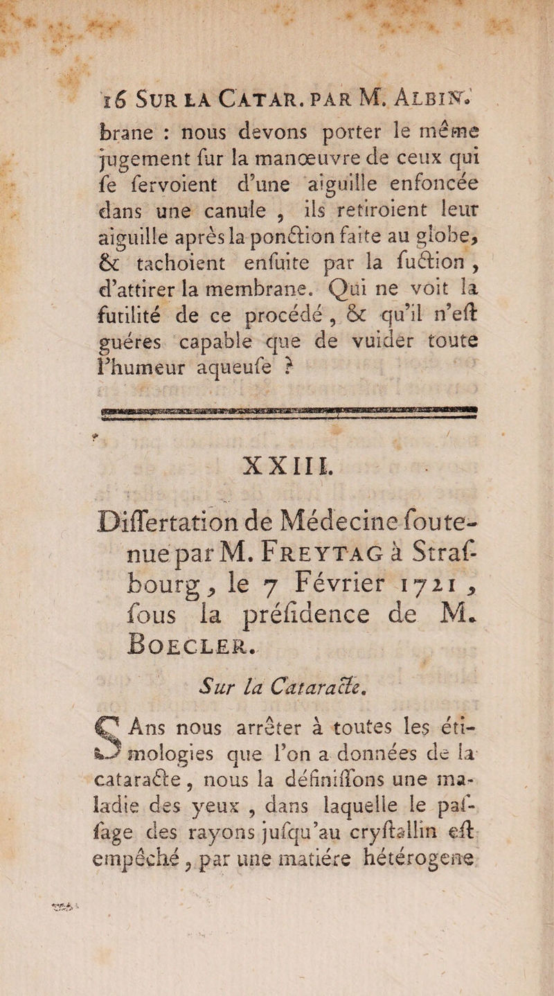 brane : nous devons porter le meme jugement fur la manœuvre de ceux qui fe fervoient d’une aiguille enfoncée dans une canule , iis retiroient leur aiguille après la ponction faite au globe, & tachoient enfuite par la fuéfion , d’attirer la membrane. Qui ne voit la futilité de ce procédé , & qu’il n’eft guéres capable que de vuider toute l’humeur aqueufe ? XXIIL Differtation de Médecine fou te¬ nue par M. Freytag à Stras¬ bourg, le 7 Février 1721 , fous la préiidence de M* Boecler. Sur la Cataracte. Ans nous arrêter à toutes les éti- ktj mologies que l’on a données de la cataraèle 5 nous la définiffons une ma¬ ladie des yeux , dans laquelle le paf- fage des rayons jufqu’au cryftallm eft empêché ? par une matière hétérogène