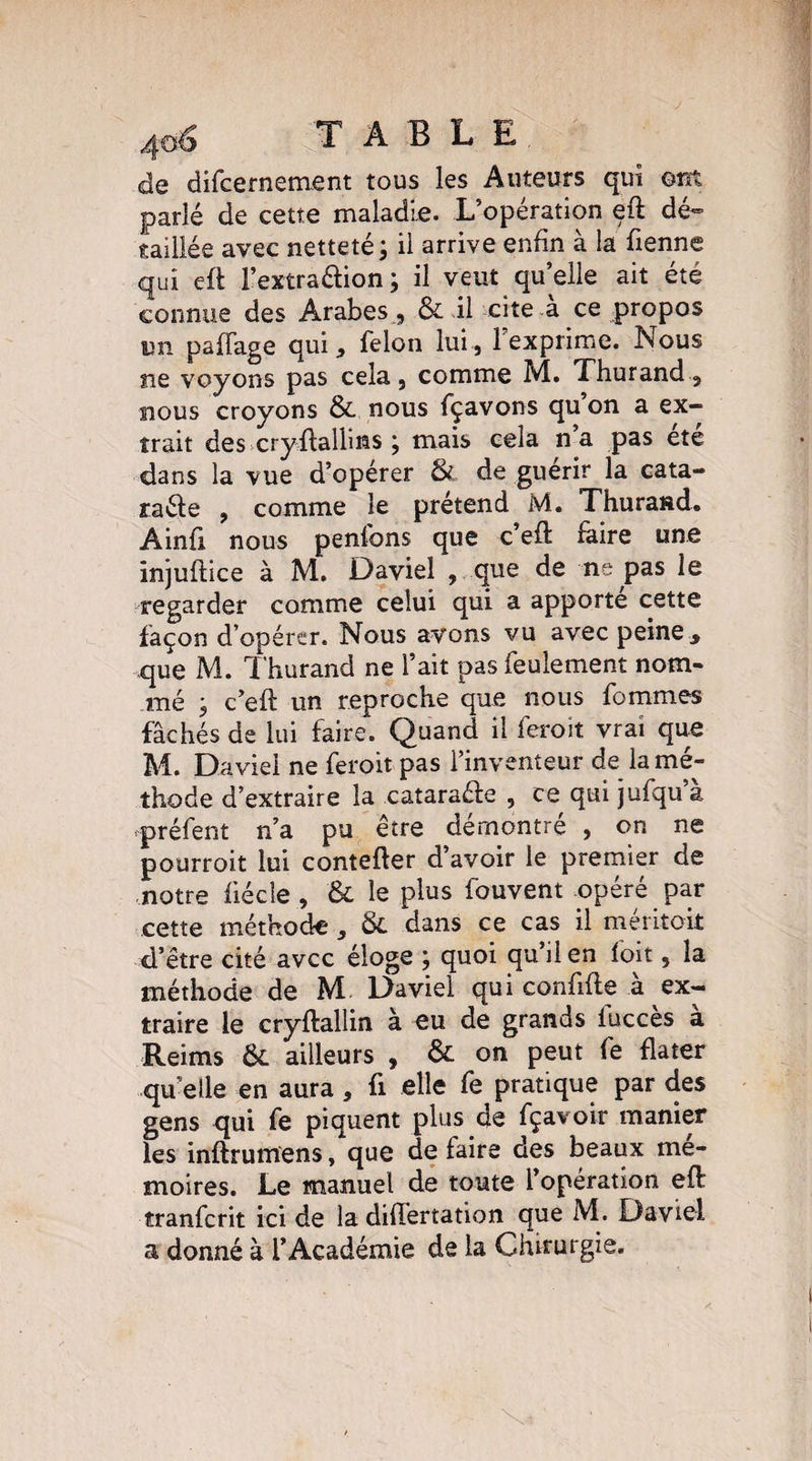 de difcernement tous les Auteurs qui ont parlé de cette maladie. L’opération eft dé¬ taillée avec netteté ; il arrive enfin à la Tienne qui eft l’extra&ion; il veut qu’elle ait été connue des Arabes , & il cite à ce propos un paffage qui, félon lui, 1 exprime. Nous ne voyons pas cela, comme M. Thurand, nous croyons Si nous fçavons quon a ex¬ trait des cryftalhns ; mais cela n’a pas été dans la vue d’opérer Si de guérir la enta¬ mé! e , comme le prétend M. Thurand. Ainfi nous penfons que c’eft faire une injuftice à M. Daviel , que de ne pas le regarder comme celui qui a apporte cette façon d’opérer. Nous avons vu avec peine , que M. Thurand ne l’ait pas feulement nom¬ mé , c’eft un reproche que nous fommes fâchés de lui faire. Quand il feroit vrai que M. Daviel ne feroit pas l’inventeur de la mé¬ thode d’extraire la cataraéle , ce qui jufqu a préfent n’a pu être démontré , on ne pourroit lui contefter d’avoir le premier de notre fiécle , & le plus fouvent opéré par cette méthode, Si dans ce cas il méritoit d’être cité avec éloge ; quoi qu il en loit, la méthode de M Daviel qui confifle à ex¬ traire le cryftallin à eu de grands lucces a Reims Si ailleurs , Si on peut fe flater qu’elle en aura, fi elle fe pratique par des gens qui fe piquent plus de fçavoir manier les inftrumens, que de faire des beaux mé¬ moires. Le manuel de toute l’opération eft tranferit ici de la difïertation que M. Daviel a donné à l’Académie de la Chirurgie.