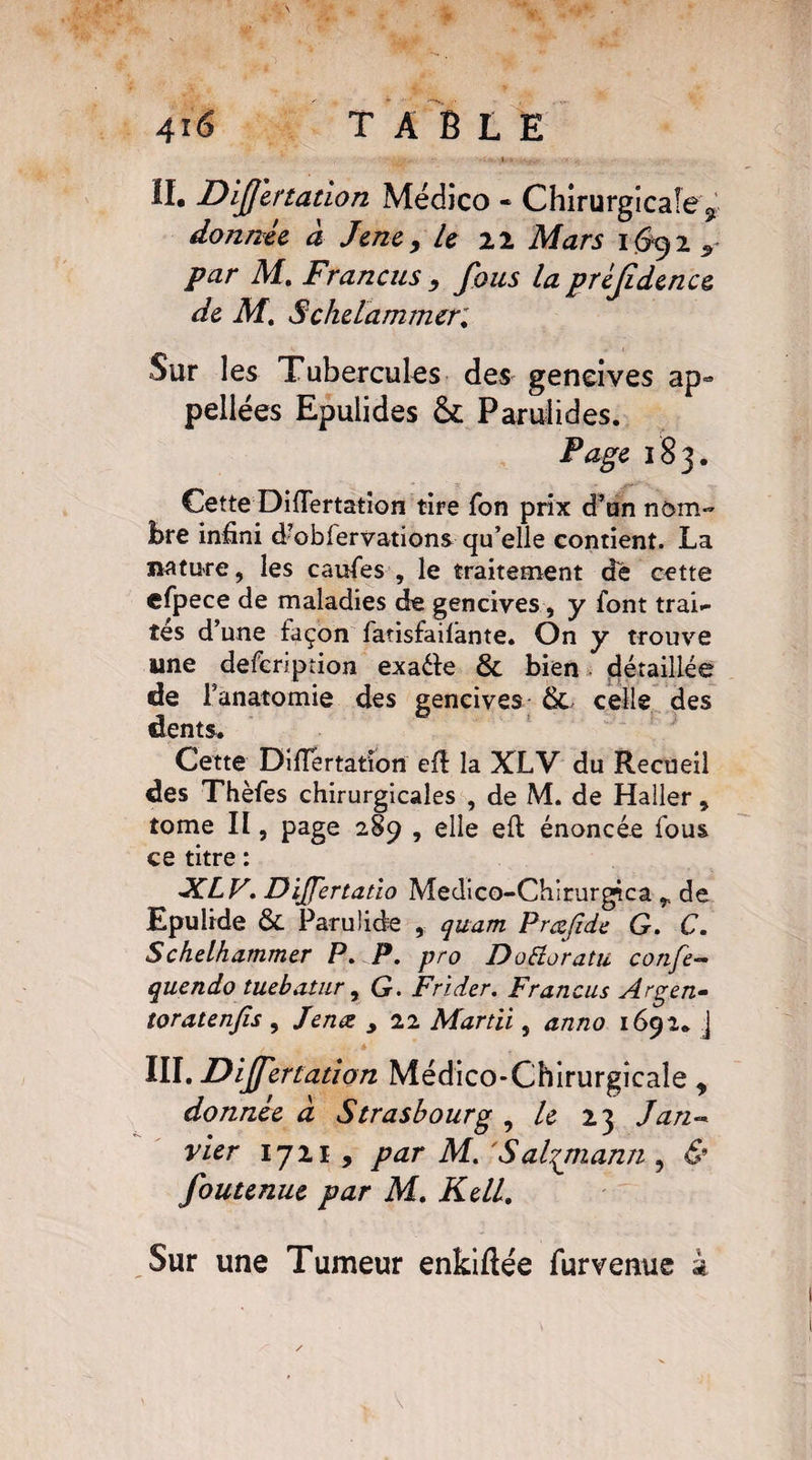 II. Difjertation Médico « Chirurgicale r donnée à Jenc, U 22 Mars 1692 par M. Francus , fous la préjîdence de M. Schdammcri Sur les Tubercules des gencives ap~ pellées Epuiides Parulides. Page 183. Cette Differtation tire fon prix d’an nom¬ bre infini d?oblervations qu’elle contient. La nature, les caufes , le traitement dè cette efpece de maladies de gencives, y font trai¬ tés d’une façon fatisfaifante. On y trouve une defeription exa&e & bien détaillée de l’anatomie des gencives &. celle des dents. Cette Diflertation efi la XLV du Recueil des Thèfes chirurgicales , de M. de Haller, tome II, page 289 , elle eft énoncée fous ce titre : XLV. DiJJertatio Medico-Chirurgica r de Epulide & Paruüde , quam Prœfide G. C. Schelhammer P. P. pro Dottoratu confe- quendo tuebatur, G. Frider. Francus Argen- toratenfis, Jena , 22 Mardi, anno 1692. j III. Differtation Médico-Chirurgicale „ donnée à Strasbourg , le 23 Jan¬ vier 1721 , par M. 'Salgmann , & foutenue par M. Kell.