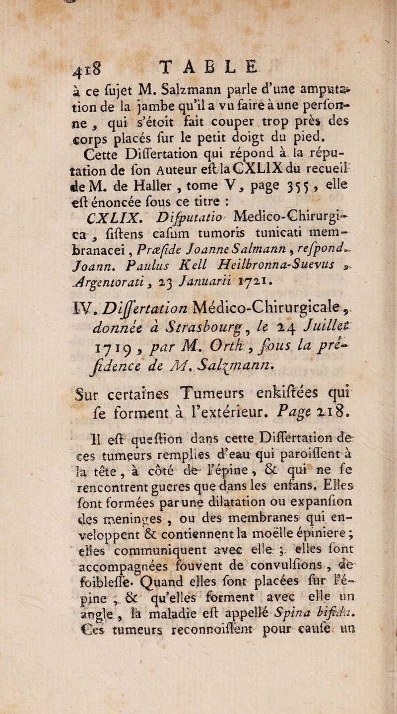 -îaEff 418 TABLE à ce fujet M. Salzmann parle d’une amputa* tion de la jambe qu’il a vu faire à une perforr- ne , qui s’étoit fait couper trop près des corps placés fur le petit doigt du pied. Cette Dilfertation qui répond à- la répu¬ tation de fon Auteur eftlaGXLlXdu recueil deM. de Haller , tome V, page 3 55 , elle eft énoncée fous ce titre : J” CXLIX. Difputatio Medico-Ghirurgi* ca j fiftens cafum tumoris tunicati mem- branacei, Prœfide Joanne Salmann , refpond*. Joann. Paulus Kell HeilbronnaSuevus ». Argentorati 3 23 Januarii 1721. W,.DlJfer£atio71 Médico-Chirurgicale 9 donnée cl Strasbourg, Le 24 Juillet iyic) 9 par M. Ortk , fous la pre~ fidence de M. Salzmann, Sur certaines Tumeurs enkiflées qui fe forment à l’extérieur. Page 218. 11 eff queflion dans cette DüTertation de ces tumeurs remplies d’eau qui parodient à la tête , à côté de- l’épine, & qui ne fe rencontrent gueres que dans les enfans. Elles font formées par une dilatation ou expanfion des méningés , ou des membranes qui en¬ veloppent & contiennent la moëlle épiniere ; elles communiquent avec elle: elles font accompagnées fouvent de convulfions , de foibleflë- Quand elles font placées fur Fé~ pine , & qu’elles forment avec elle un angle , là maladie eft appelle S pin a bifida. Ces tumeurs reconnaiilent pour caufe un