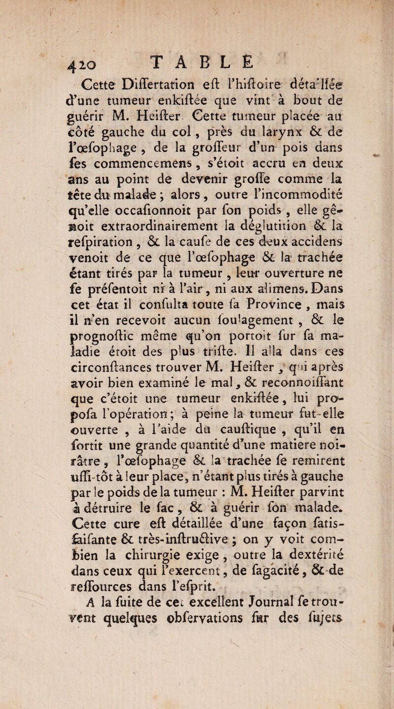 Cette Differtation eftThiftoire déta'lîée d’une tumeur enkiftée que vint à bout de guérir M. Heifter Cette tumeur placée au côté gauche du col, près du larynx & de l’œfophage , de la grofleur d’un pois dans fes commencemens, s’étoit accru en deux ans au point de devenir groffe comme la tête du malade ; alors, outre l’incommodité qu’elle occafionnoit par Ton poids , elle gê- aoit extraordinairement la déglutition &. la refpiration , &. la caufe de ces deux accidens venoit de ce que l’œfophage 6c la trachée étant tirés par la tumeur, leur ouverture ne fe préfentoit nrà l’air, ni aux alimens. Dans cet état il confulta toute fa Province , mais il n’en recevoir aucun loulagement , &. le prognoftic même qu’on portoit fur fa ma¬ ladie éroit des plus trille. Il alla dans ces circonftances trouver M. Heifter , qni après avoir bien examiné le mal, & reconnoiffant que c’étoit une tumeur enkiffée, lui pro'- pofa l’opération; à peine la tumeur fut-elle ouverte , à l’aide du cauftique , qu’il en fortit une grande quantité d’une matière noi¬ râtre , Tœfophage & la trachée fe remirent ufîi-tôt à leur place, n’étant plus tirés à gauche par le poids de la tumeur : M. Heifter parvint à détruire le fac, & à guérir fon malade. Cette cure eft détaillée d’une façon fatis- faifante & très-inftruéfive ; on y voit com¬ bien la chirurgie exige, outre la dextérité dans ceux qui l’exercent, de fagâcité, & de reffources dans l’efprit. A la fuite de cet excellent Journal fe trou¬ vent quelques ebfervations fur des fujets