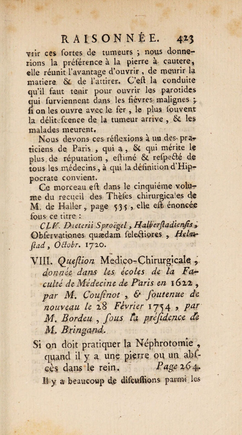 Ttir ces fortes de tumeurs y nous donne¬ rions la prétérence à la pierre a cautere, elle réunit l’avantage d’ouvrir , de mourir la matière & de l’attirer. C’efi la conduite qu’il faut tenir pour ouvrir les parotides qui furviennent dans les fièvres malignes y fi on les ouvre avec le fer , le plus fouvent la délitcfcenee de la tumeur arrive , & les malades meurent. Nous devons ces réflexions à un des^prar ticiens de Paris , qui a, & qui mérite le plus de réputation, eftimé & refpeélé de tous les médecins, à qui la définition d’Hip¬ pocrate convient. Ce morceau efi dans le cinquième volu¬ me du recueil des Thèfes chirurgicales de M. de Haller,, page 535 , elle eih énoncée fous ce titre : CLF. Dieterii Sprocgel, Halberjladlenjis > Obfervationes quædam feleéliores , Hrfmr ftad, Ottobr. ijio. VIII. Quejlion Medico-Chirurgicale 9 donnée dans Us écoles de ta Fa* culte de Médecine de Paris en 162.2 , par M. Coujinot , & foutenue de nouveau le 28 Février 1754 , pur M. Bordeu , fous tu préfidcjice de M, Bringand. Si on doit pratiquer la Néphrotomie , quand il y a une pierre ou un abf- eès dans le rein. Page 264? Il y a beaucoup de difcuflions parmi les