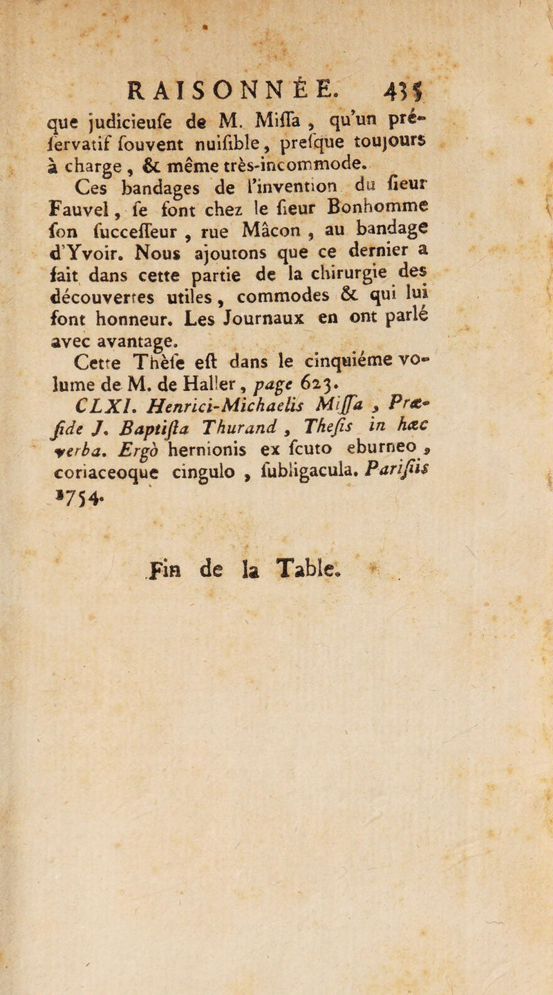 que judicieufe de M. Mi fia , qu’un pre- fèrvatif fouvent nuifible, presque toujours à charge , &. même très-incommode. Ces bandages de l’invention du fieui Fauvel, le font chez le heur Bonhomme fon fuccefleur , rue Mâcon , au bandage d Yvoir. Nous ajoutons que ce dernier a fait dans cette partie de la chirurgie des découvertes utiles, commodes & qui lui font honneur. Les Journaux en ont parlé avec avantage. Cette Thèlé eft dans le cinquième vo¬ lume de M. de Haller, page 623. CLX1. Henrïcï-Michaelis Mitfa , Præ* jüde /, Baptifia Thurand , Thejis in hœc verba. Ergo hernionis ex fcuto eburneo 5 coriaceoque cingulo , iubligacula, Parijiis 1754. Fia de 3a Table*