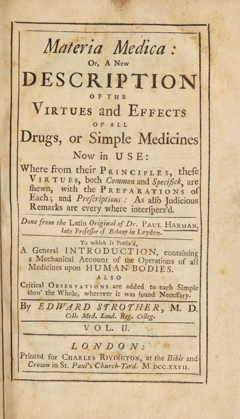 Materia Medica: Or, A New DESCRIPTION O F T H E Virtues and Effects OF ALL Drugs, or Simple Medicines Now in USE: Where from their Principles, thefe Virtues, both Common and Specifick are fhewn, with the Preparations of Eachj and Prefcriptions : As alio Judicious Remarks are every where interfpers’d. Done from the Latin Original of Dr. Paul Harman, _late TrofeJJcr of Botany in Leyden.-- To which Is Prefix’d, A General INTRODU CTIO NT, containing a Mechanical Account of the Operations of all Medicines upon HUMAN BODIES. ALSO Critical Observations are added to each Simple thro5 the Whole, wherever it was found Necelfary. By EDWARD STROTHER, M. D. Coll. Med. Land. Reg. Co IIeg. VOL. II. LONDON: Printed for Charles Rivington, at the Bible and Crown in St. Paul's Church-Tard. M .dcc.xxvii.