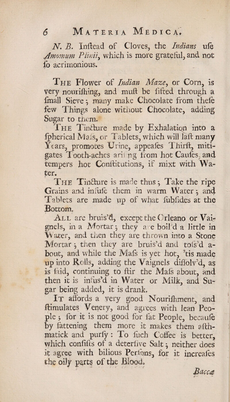 N. B. Inffead of Cloves, the Indians ule Amomum Plinii, which is more grateful, and not fo acrimonious. The Flower of Indian Maze, or Corn, is very nourifhing, and muft be fifted through a fmall Sieve } many make Chocolate from thefe few Things alone without Chocolate, adding Sugar to them. The Tindure made by Exhalation into a fpherical Mals, or Tablets, which will laft many Years, promotes Urine, appeales Thirft, miti¬ gates Tooth-aches arit ng from hot Caufes, and tempers hot Conllitutions, if mixt with Wa¬ ter» The Tinfture is made thus} Take the ripe Grains and infufe them in warm Water} and Tablets are made up of wiyat lubfides at the Bottom» All are bruis’d, except the Orleano or Vai- gnels, in a Mortar*, they a e boifd a little in Vii ater, and then they are thrown into a Stone Mortar } then they are bruis’d and tofs’d a- bout, and while the Mals is yet hot, ’tis made up into Rolls, adding the Vaignels diflolv’d, as is laid, continuing to ftir the Mals about, and then it is infus’d in Water or Milk, and Su¬ gar being added, it is drank. It affords a very good Nourilhment, and Simulates Venery, and agrees with lean Peo¬ ple } for it is not good for fat People, becaule by fattening them more it makes them afth- matick and purfy : To fuch Coffee is better, which conliffs of a deterhve Salt} neither does it agree with bilious Perihns, for it increafes the oily parts of the Blood, ' ' * '■ ' Bacca < j