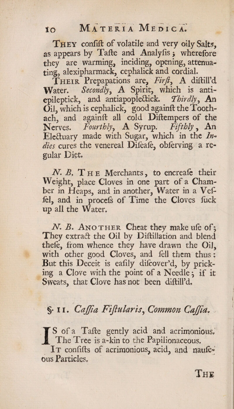 They confift of volatile and very oily Salts, as appears by Tafte and Analyfis * wherefore they are warming, inciding, opening, attenua¬ ting, alexipharmack, cephalick and cordial. Their Prepapations are. Firft, A diflilfd Water. Secondly, A Spirit, which is anti- epileptick, and antiapople&ick. Thirdly, An Oil, which is cephalick, good againft the Tooth- ach, and againft all cold Diftempers of the Nerves. Fourthly, A Syrup. Fifthly, An Ele&uary made with Sugar, which in the In* dies cures the venereal Difeale, obferving a re¬ gular Diet. N. B. The Merchants, to encreale their Weight, place Cloves in one part of a Cham¬ ber in Heaps, and in another, Water in a Vet lei, and in procefs of Time the Cloves fuck up all the Water. N. B. Another Cheat they make ule of^ They extrad the Oil by Diftillation and blend thefe, from whence they have drawn the Oil, with other good Cloves, and fell them thus: But this Deceit is eafily difcover’d, by prick¬ ing a Clove with the point of a Needle} if it Sweats, that Clove has not been diftill’d. §• 11. CaJJia Fijlularis, Common CaJJia. IS of a Tafte gently acid and acrimonious. The Tree is a-kin to the Papilionaceous. It con lifts of acrimonious, acid, and naufe- ous Particles.