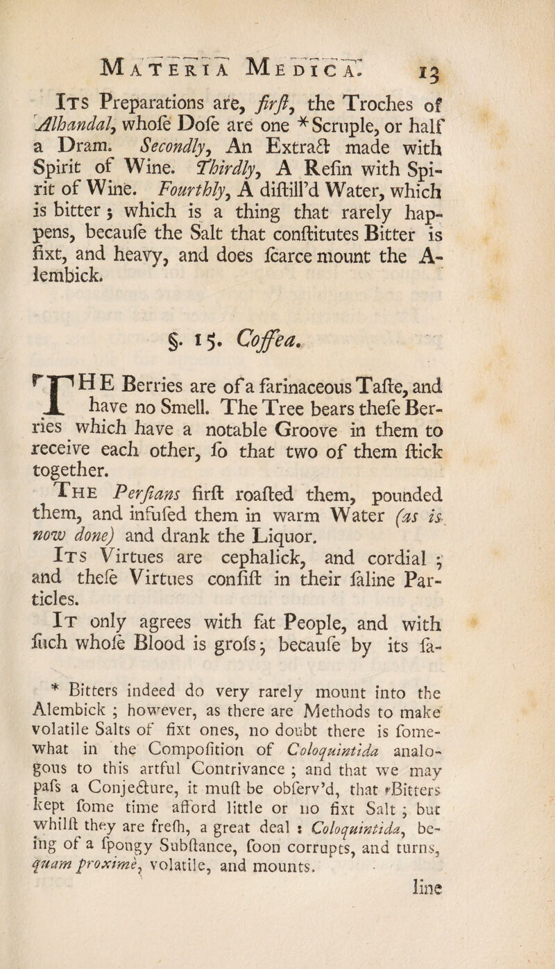 Its Preparations are, fir ft, the Troches of Alhandal, whole Dole are one * Scruple, or half a Dram. Secondly, An Extradl made with Spirit of Wine. Thirdly^ A Refin with Spi¬ rit of Wine. Fourthly, A diflill’d Water, which is bitter$ which is a thing that rarely hap¬ pens, becaule the Salt that conflitutes Bitter is fixt, and heavy, and does Icarce mount the A- iembick. §. 15. Coffea. r|nH E Berries are of a farinaceous Tafte, and JL have no Smell The Tree bears thefe Ber¬ ries . which have a notable Groove in them to receive each other, io that two of them flick together. The Per fiam firffc roafled them, pounded them, and infufed them in warm Water (as h now done) and drank the Liquor. Its Virtues are cephalick, and cordial * and thefe Virtues confifl in their laline Par¬ ticles. It only agrees with fat People, and with fuch whole Blood is grofs j becaufe by its fa- * Bitters indeed do very rarely mount into the Alembick ; however, as there are Methods to make volatile Salts of fixt ones, no doubt there is fome- what in the Compofition of Coloqmntlda analo¬ gous to this artful Contrivance ; and that we may pafs a Conjediure, it mud be obferv’d, that rBitters kept fome time afford little or no fixt Salt ; but whilft they are frefh, a great deal : Coloquintida, be¬ ing of a fpongy Subftance, foon corrupts, and turns, quam y>roxime7 volatile, and mounts. line